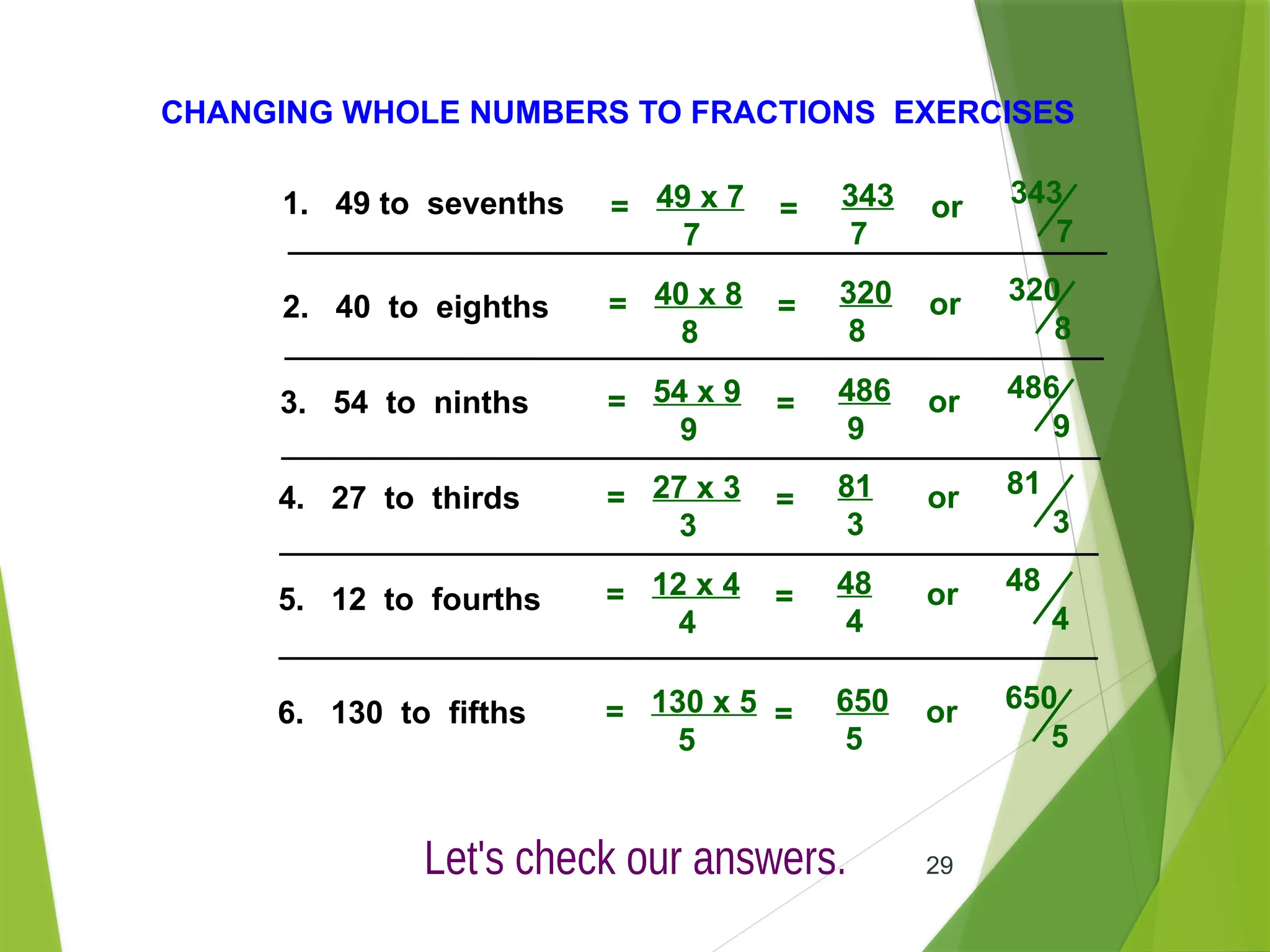29
CHANGING WHOLE NUMBERS TO FRACTIONS EXERCISES
1. 49 to sevenths
2. 40 to eighths
3. 54 to ninths
4. 27 to thirds
5. 12 to fourths
6. 130 to fifths
49 x 7
7
= 343
7
or 343
7
=
40 x 8
8
= 320
8
or 320
8
=
54 x 9
9
= 486
9
or 486
9
=
27 x 3
3
= 81
3
or 81
3
=
12 x 4
4
= 48
4
or 48
4
=
130 x 5
5
= 650
5
or 650
5
=
 