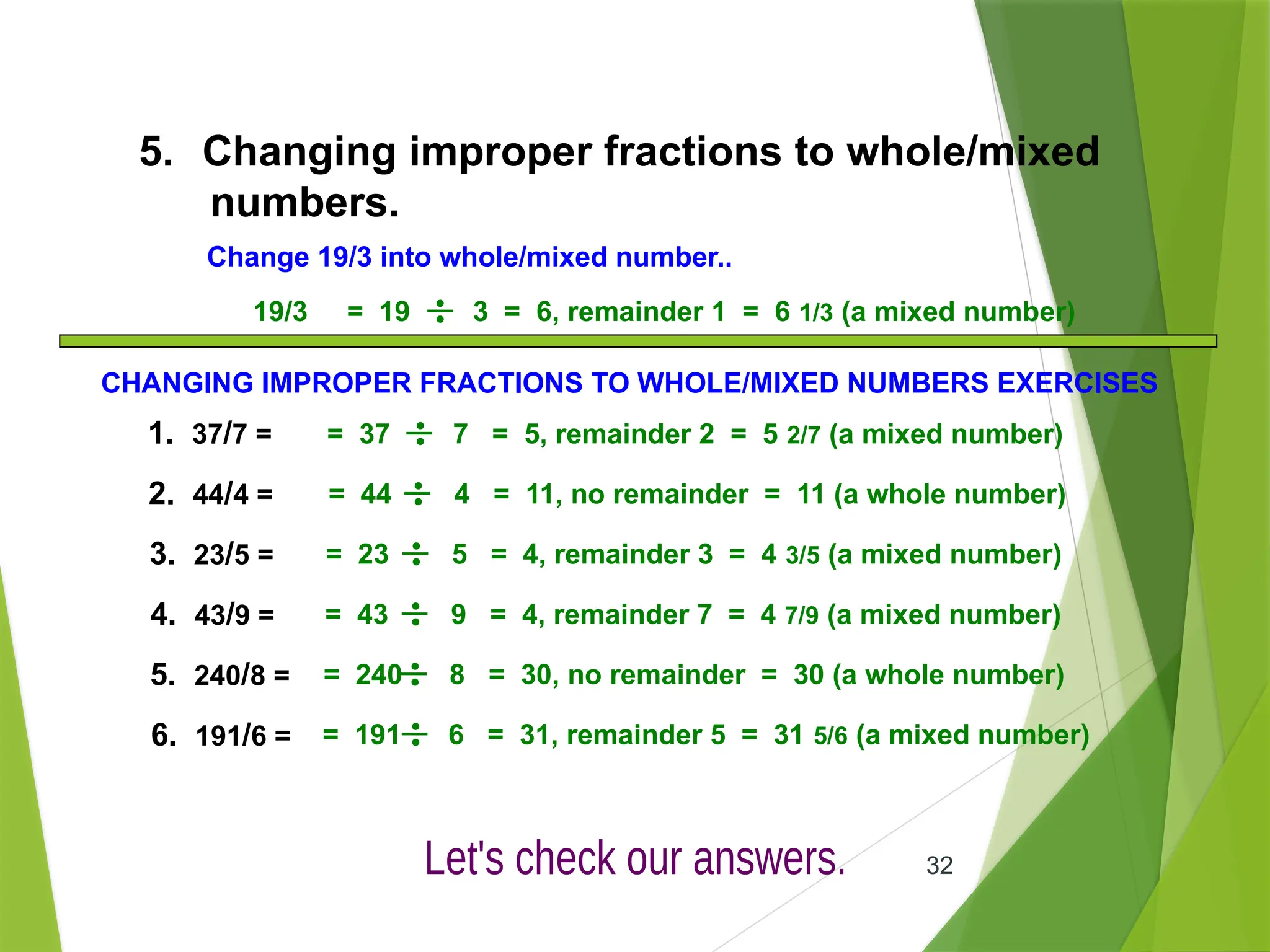 32
5. Changing improper fractions to whole/mixed
numbers.
Change 19/3 into whole/mixed number..
19/3 = 19 3 = 6, remainder 1 = 6 1/3 (a mixed number)
= 37 7 = 5, remainder 2 = 5 2/7 (a mixed number)
= 44 4 = 11, no remainder = 11 (a whole number)
= 23 5 = 4, remainder 3 = 4 3/5 (a mixed number)
= 43 9 = 4, remainder 7 = 4 7/9 (a mixed number)
= 240 8 = 30, no remainder = 30 (a whole number)
= 191 6 = 31, remainder 5 = 31 5/6 (a mixed number)
CHANGING IMPROPER FRACTIONS TO WHOLE/MIXED NUMBERS EXERCISES
1. 37/7 =
2. 44/4 =
3. 23/5 =
4. 43/9 =
5. 240/8 =
6. 191/6 =
 