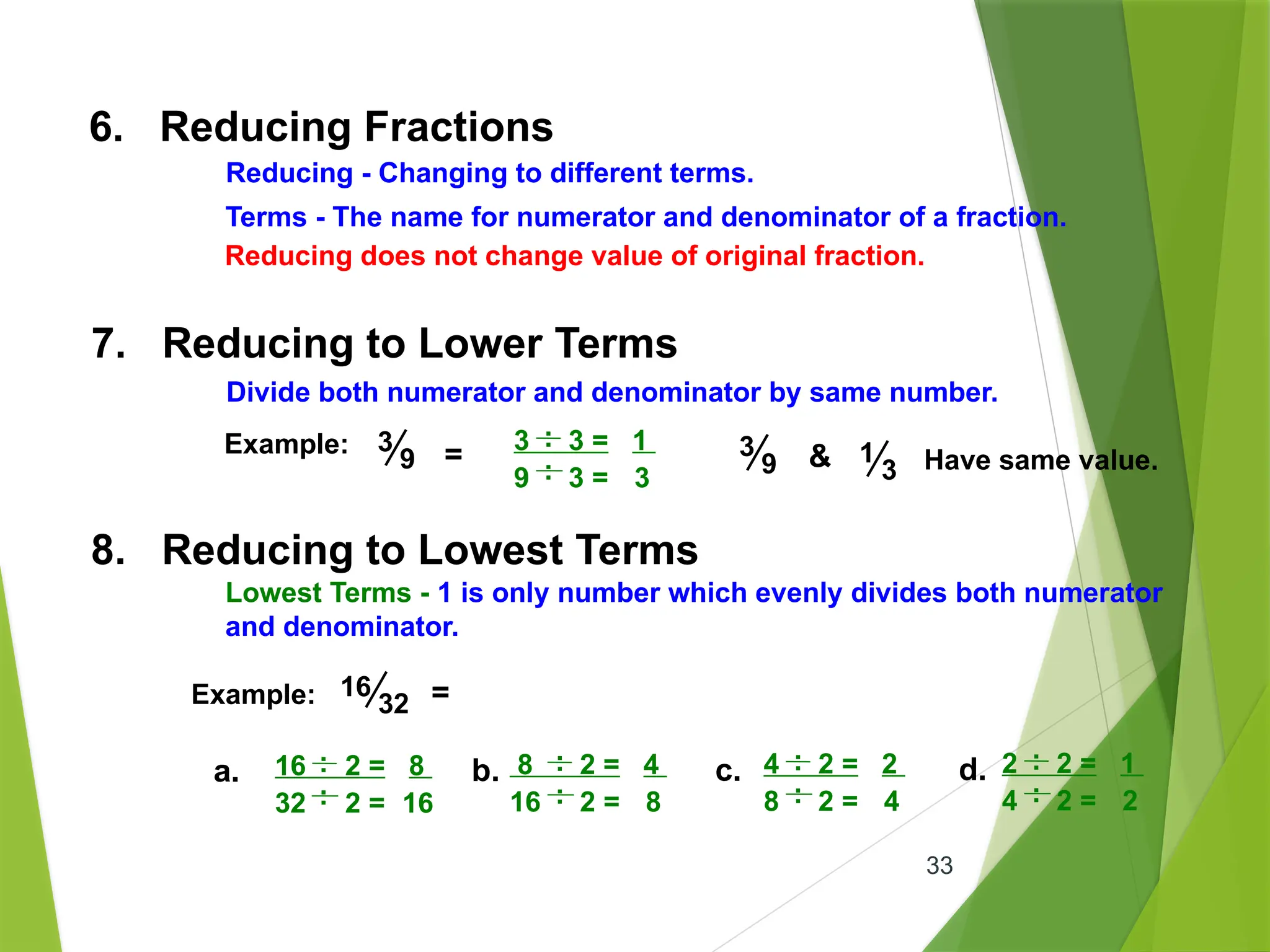 33
6. Reducing Fractions
Terms - The name for numerator and denominator of a fraction.
Reducing - Changing to different terms.
Reducing does not change value of original fraction.
7. Reducing to Lower Terms
Divide both numerator and denominator by same number.
Example:
.
3 3 = 1
9 3 = 3
.
.
.
3
9 = 3
9 & 1
3 Have same value.
8. Reducing to Lowest Terms
Lowest Terms - 1 is only number which evenly divides both numerator
and denominator.
Example: 16
32 =
.
16 2 = 8
32 2 = 16
.
.
.
a.
.
8 2 = 4
16 2 = 8
.
.
.
b.
.
4 2 = 2
8 2 = 4
.
.
.
c.
.
2 2 = 1
4 2 = 2
.
.
.
d.
 
