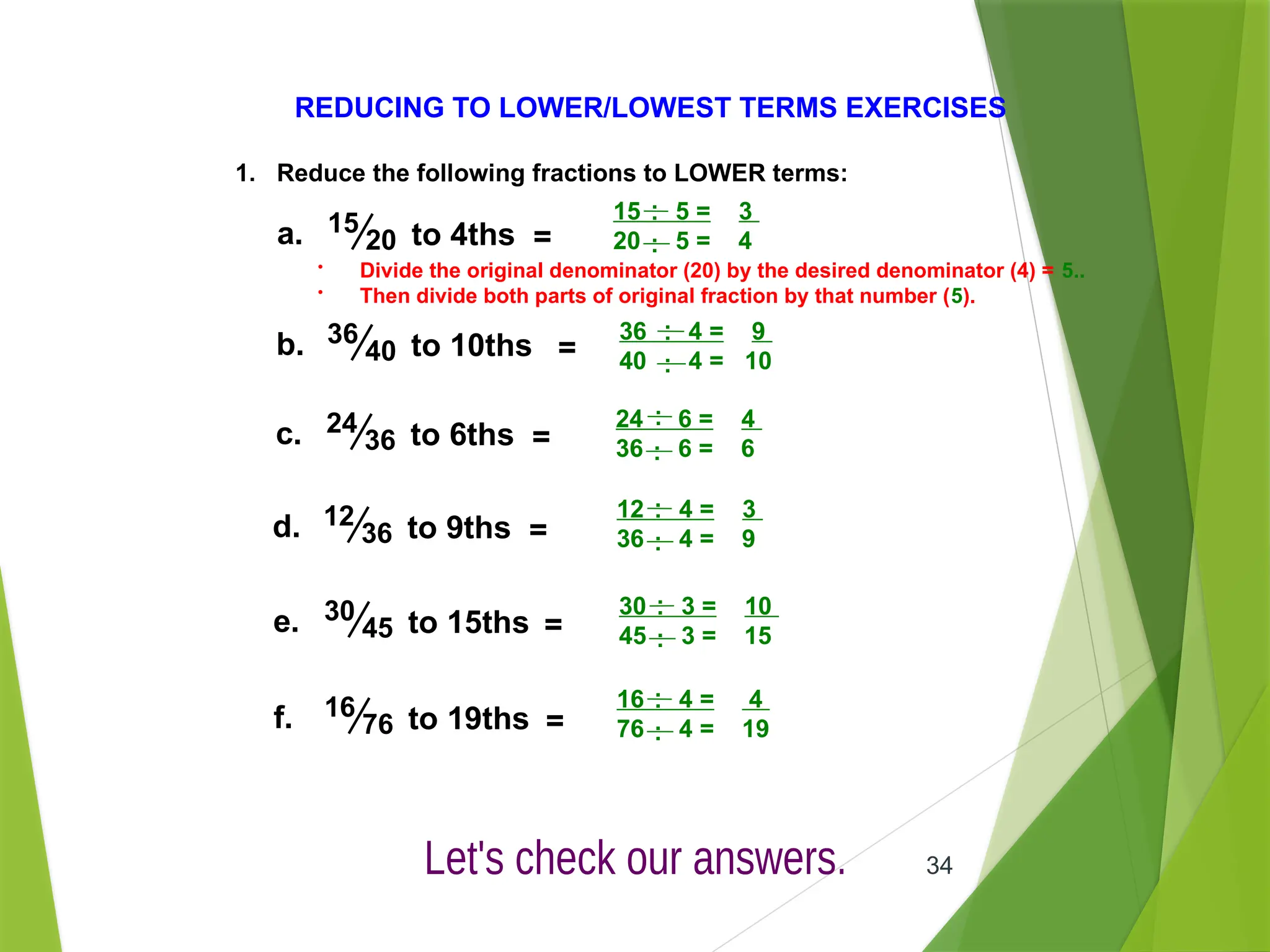 34
REDUCING TO LOWER/LOWEST TERMS EXERCISES
.
15 5 = 3
20 5 = 4
.
.
.
1. Reduce the following fractions to LOWER terms:
15
20 =
a. to 4ths
• Divide the original denominator (20) by the desired denominator (4) = 5..
• Then divide both parts of original fraction by that number (5).
36
40 =
b. to 10ths
24
36 =
c. to 6ths
12
36 =
d. to 9ths
16
76 =
f. to 19ths
30
45 =
e. to 15ths
.
36 4 = 9
40 4 = 10
.
.
.
.
24 6 = 4
36 6 = 6
.
.
.
.
12 4 = 3
36 4 = 9
.
.
.
.
30 3 = 10
45 3 = 15
.
.
.
.
16 4 = 4
76 4 = 19
.
.
.
 