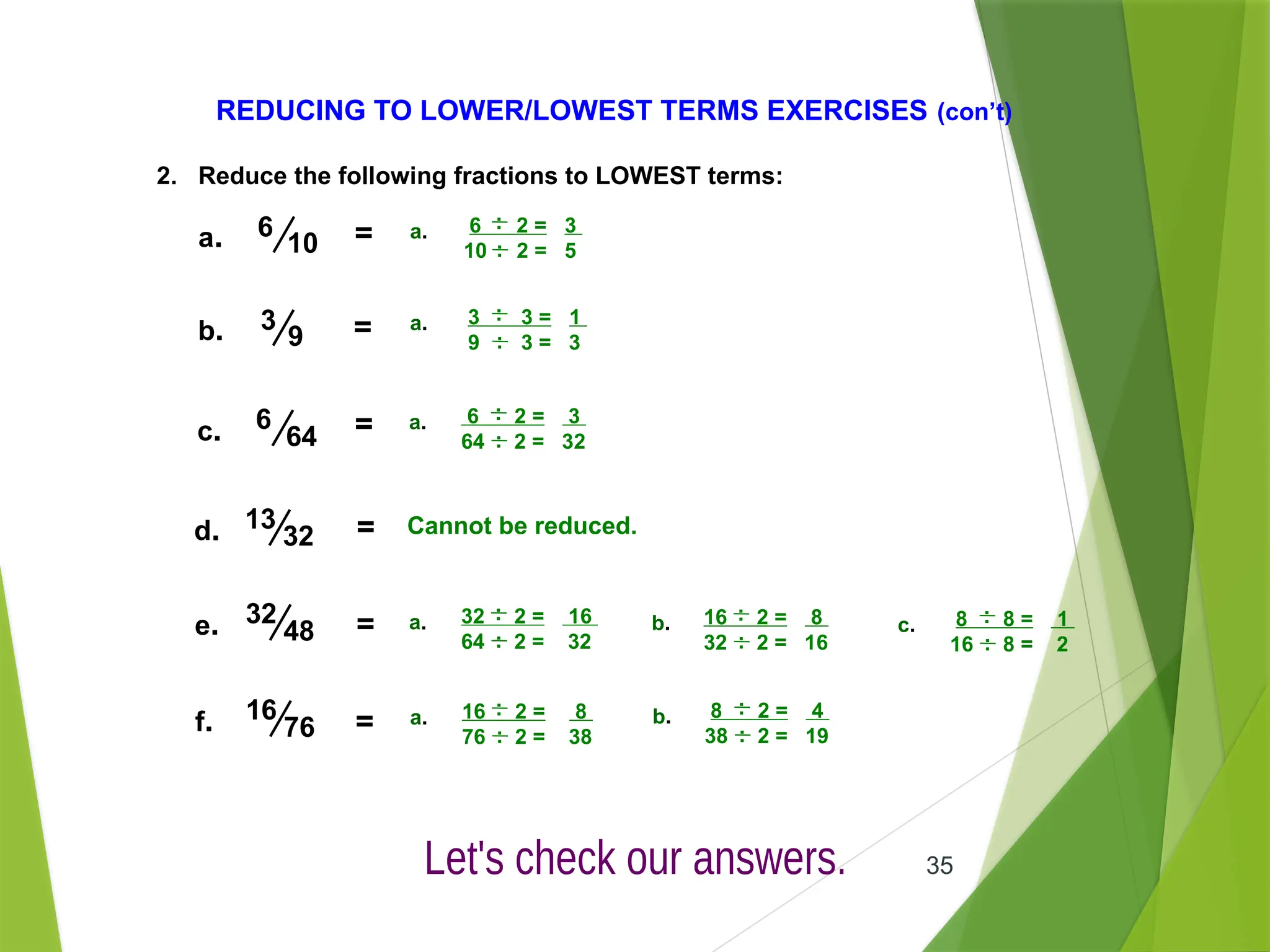 35
REDUCING TO LOWER/LOWEST TERMS EXERCISES (con’t)
2. Reduce the following fractions to LOWEST terms:
6
10
a.
3
9 =
b.
6
64 =
c.
13
32 =
d.
16
76 =
f.
32
48 =
e.
= 6 2 = 3
10 2 = 5
.
.
a. .
.
3 3 = 1
9 3 = 3
.
.
a. .
.
6 2 = 3
64 2 = 32
.
.
a. .
.
Cannot be reduced.
32 2 = 16
64 2 = 32
.
.
a. .
.
16 2 = 8
32 2 = 16
.
.
b. .
.
8 8 = 1
16 8 = 2
.
.
c. .
.
16 2 = 8
76 2 = 38
.
.
a. .
.
8 2 = 4
38 2 = 19
.
.
b. .
.
 
