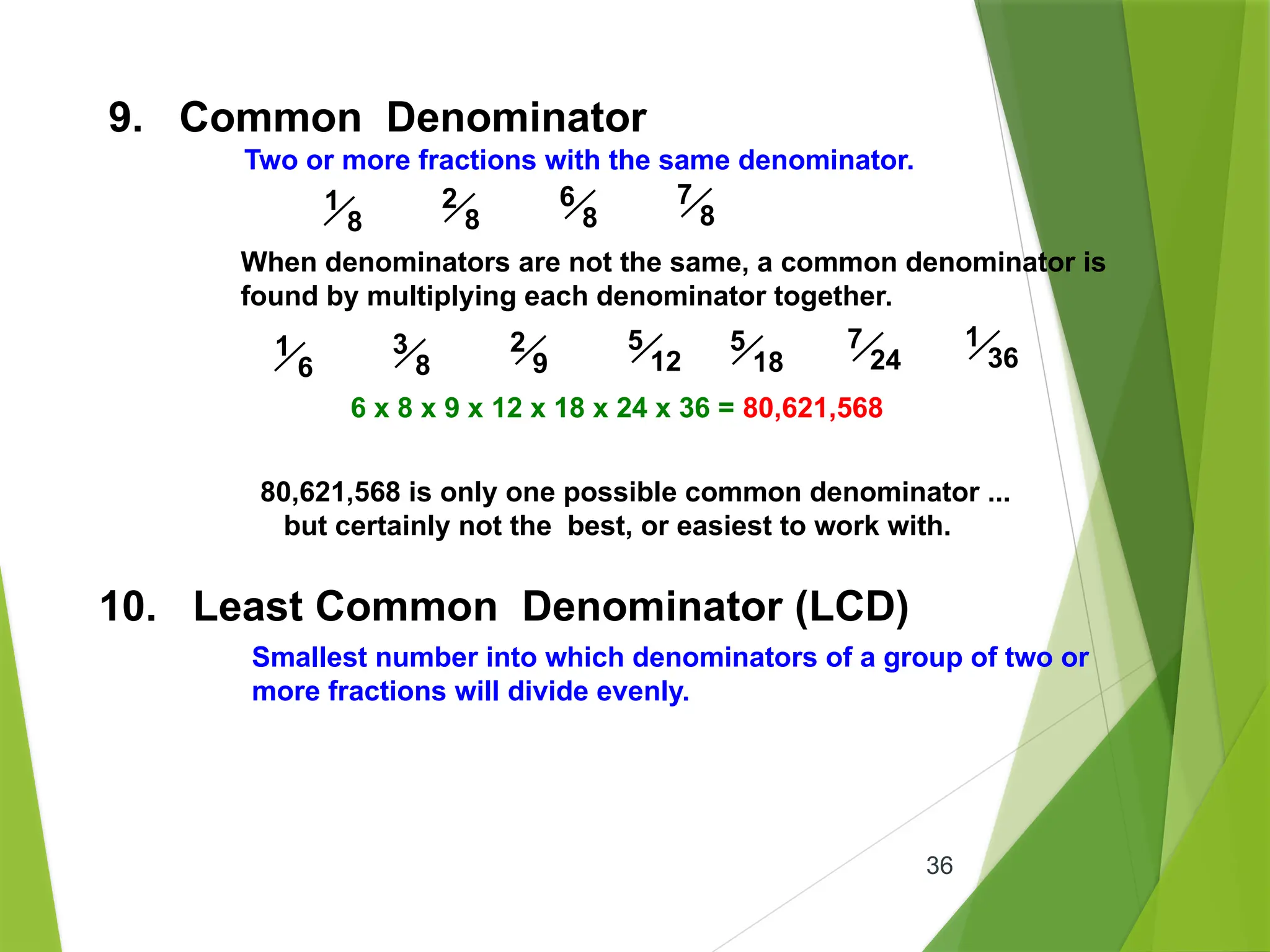 36
9. Common Denominator
Two or more fractions with the same denominator.
1
8
2
8
6
8
7
8
When denominators are not the same, a common denominator is
found by multiplying each denominator together.
1
6
3
8
2
9
5
12
5
18
7
24
1
36
6 x 8 x 9 x 12 x 18 x 24 x 36 = 80,621,568
80,621,568 is only one possible common denominator ...
but certainly not the best, or easiest to work with.
10. Least Common Denominator (LCD)
Smallest number into which denominators of a group of two or
more fractions will divide evenly.
 