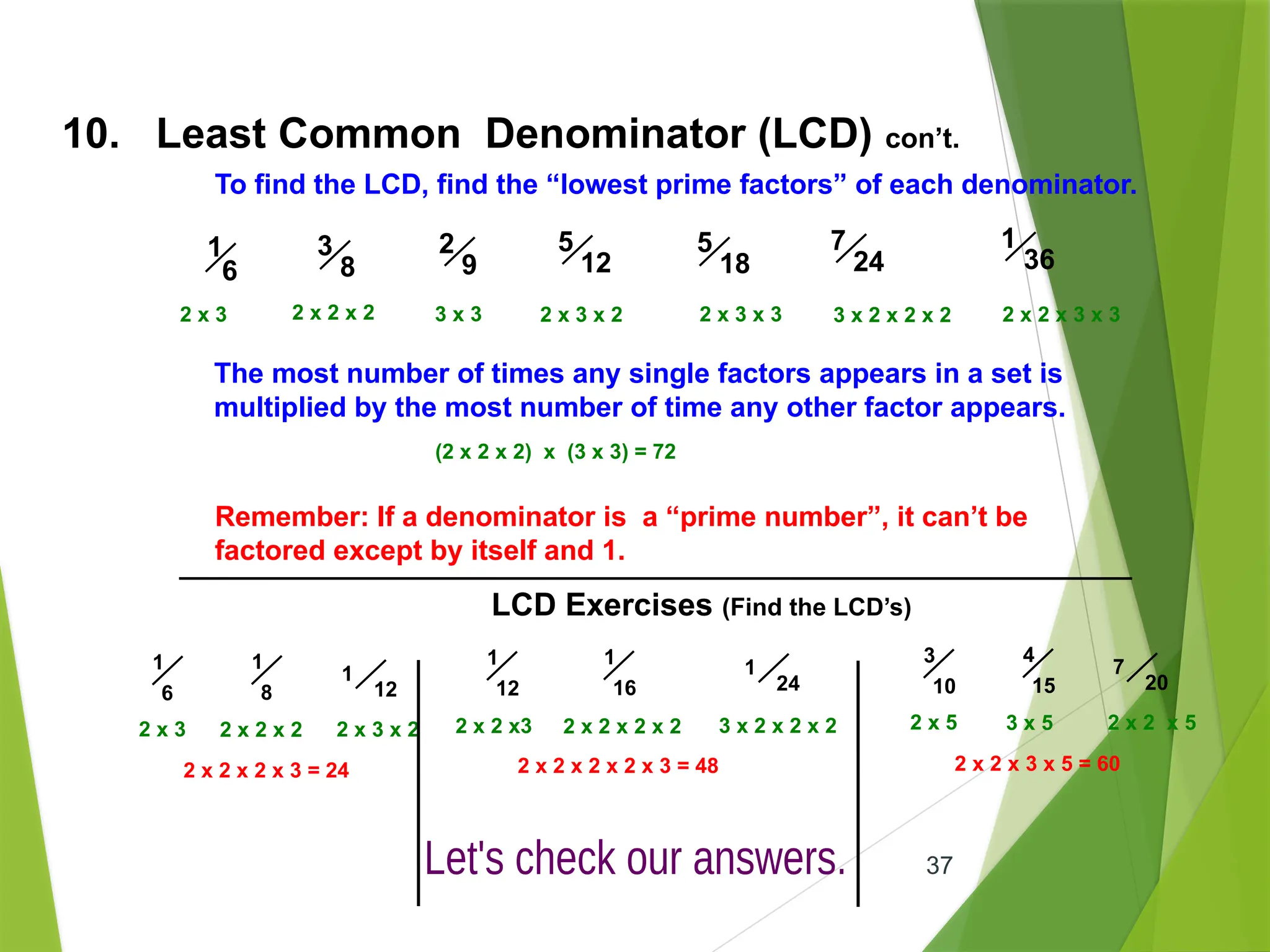 37
The most number of times any single factors appears in a set is
multiplied by the most number of time any other factor appears.
10. Least Common Denominator (LCD) con’t.
To find the LCD, find the “lowest prime factors” of each denominator.
2 x 3 2 x 2 x 2 3 x 3 2 x 3 x 2 2 x 3 x 3 3 x 2 x 2 x 2 2 x 2 x 3 x 3
(2 x 2 x 2) x (3 x 3) = 72
Remember: If a denominator is a “prime number”, it can’t be
factored except by itself and 1.
LCD Exercises (Find the LCD’s)
3
8
2
9
5
12
5
18
7
24
1
36
1
6
1
6
1
8
1
12
2 x 3 2 x 2 x 2 2 x 3 x 2
2 x 2 x 2 x 3 = 24
1
12
1
16
1
24
2 x 2 x 2 x 2 x 3 = 48
3
10
4
15
7
20
2 x 5 3 x 5 2 x 2 x 5
2 x 2 x 3 x 5 = 60
2 x 2 x3 2 x 2 x 2 x 2 3 x 2 x 2 x 2
 