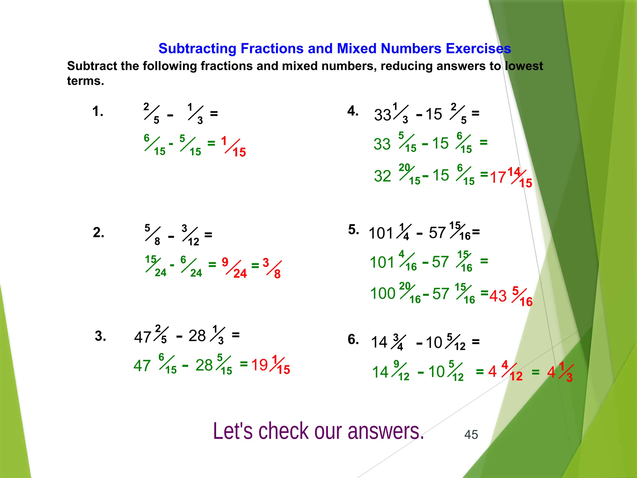 45
Subtracting Fractions and Mixed Numbers Exercises
Subtract the following fractions and mixed numbers, reducing answers to lowest
terms.
1. =
1
3
-
2
5
1
15
- 5
15
6
15
=
4. =
2
5
-
1
3
33 15
14
15
=
6
15
-
5
15
33 15
=
6
15
-
20
15
32 15 17
2. =
3
12
-
5
8
9
24
- 6
24
15
24
= = 3
8
3. =
1
3
-
2
5
47 28
1
15
=
5
15
-
6
15
47 28 19
5. =
15
16
-
1
4
101 57
5
16
=
15
16
-
4
16
101 57
=
15
16
-
20
16
100 57 43
6. =
5
12
-
3
4
14 10
=
5
12
-
9
12
14 10
4
12
4 1
3
4
=
 