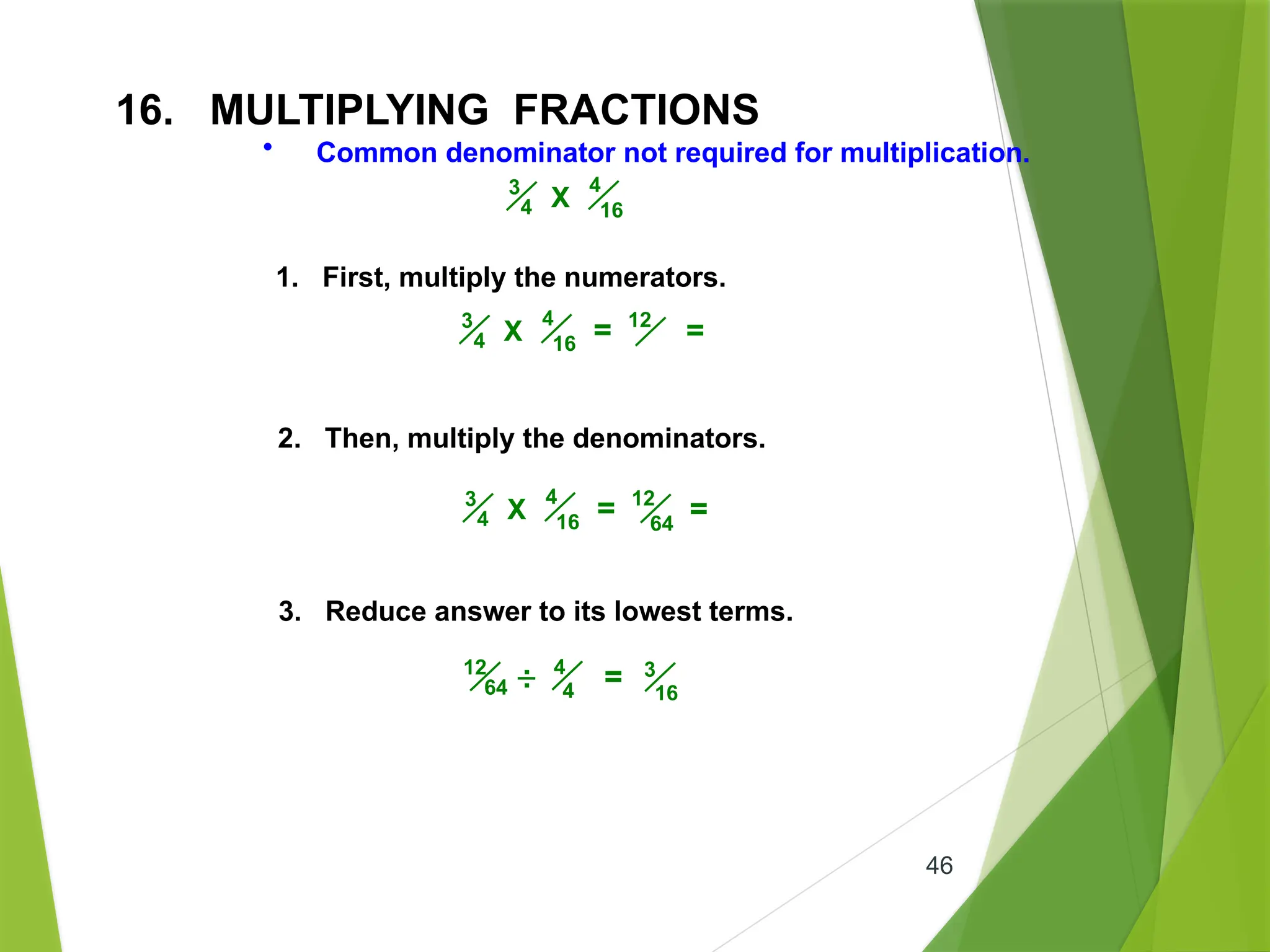 46
16. MULTIPLYING FRACTIONS
• Common denominator not required for multiplication.
4
16
3
4 X
1. First, multiply the numerators.
2. Then, multiply the denominators.
3. Reduce answer to its lowest terms.
4
16
3
4 X = 12
=
4
16
3
4 X = 12
=
64
4
4
12
64 = 3
16
.
.
 