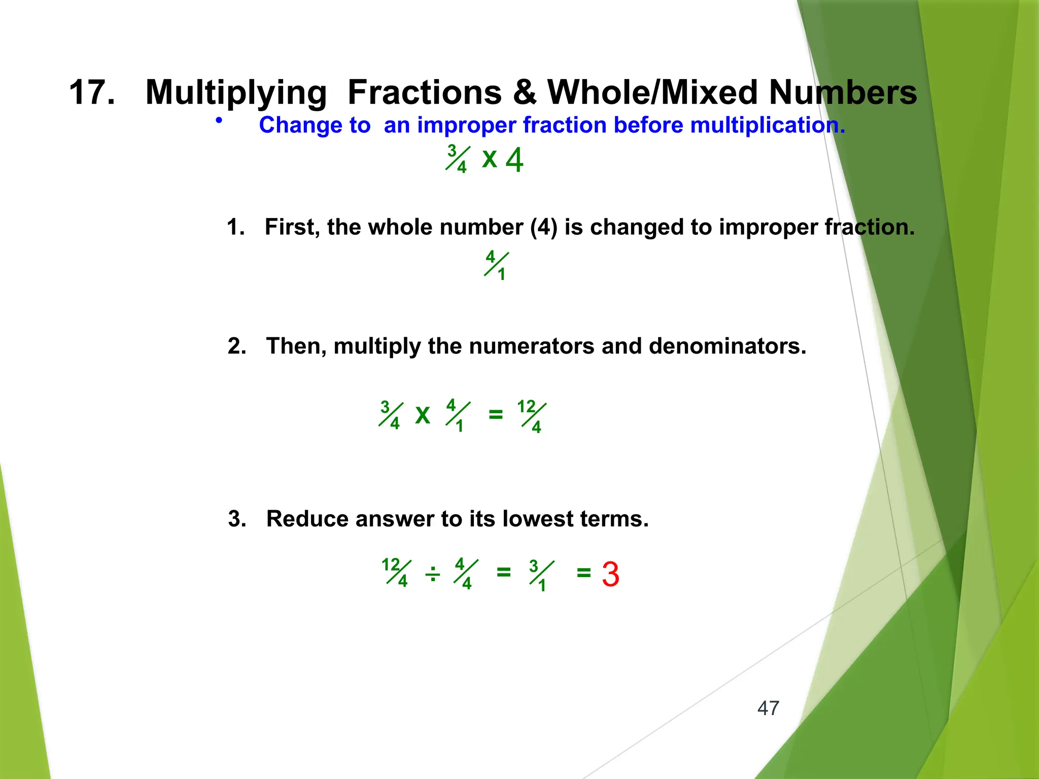 47
17. Multiplying Fractions & Whole/Mixed Numbers
• Change to an improper fraction before multiplication.
1. First, the whole number (4) is changed to improper fraction.
2. Then, multiply the numerators and denominators.
3. Reduce answer to its lowest terms.
4
1
4
1
3
4 X = 12
4
3
4 X 4
4
4
12
4 = 3
1
.
. = 3
 