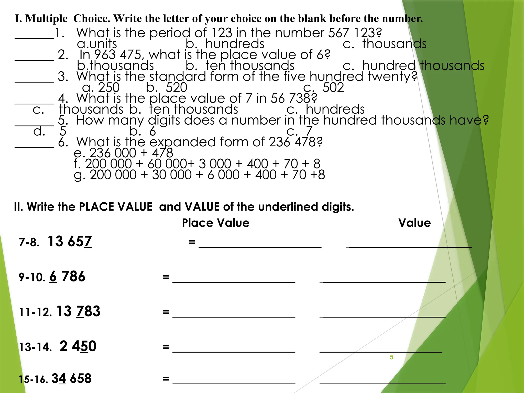 5
______1. What is the period of 123 in the number 567 123?
a.units b. hundreds c. thousands
______ 2. In 963 475, what is the place value of 6?
b.thousands b. ten thousands c. hundred thousands
______ 3. What is the standard form of the five hundred twenty?
a. 250 b. 520 c. 502
______ 4. What is the place value of 7 in 56 738?
c. thousands b. ten thousands c. hundreds
______ 5. How many digits does a number in the hundred thousands have?
d. 5 b. 6 c. 7
______ 6. What is the expanded form of 236 478?
e. 236 000 + 478
f. 200 000 + 60 000+ 3 000 + 400 + 70 + 8
g. 200 000 + 30 000 + 6 000 + 400 + 70 +8
I. Multiple Choice. Write the letter of your choice on the blank before the number.
II. Write the PLACE VALUE and VALUE of the underlined digits.
Place Value Value
7-8. 13 657 = _____________________ _____________________
9-10. 6 786 = _____________________ _____________________
11-12. 13 783 = _____________________ _____________________
13-14. 2 450 = _____________________ _____________________
15-16. 34 658 = _____________________ _____________________
 