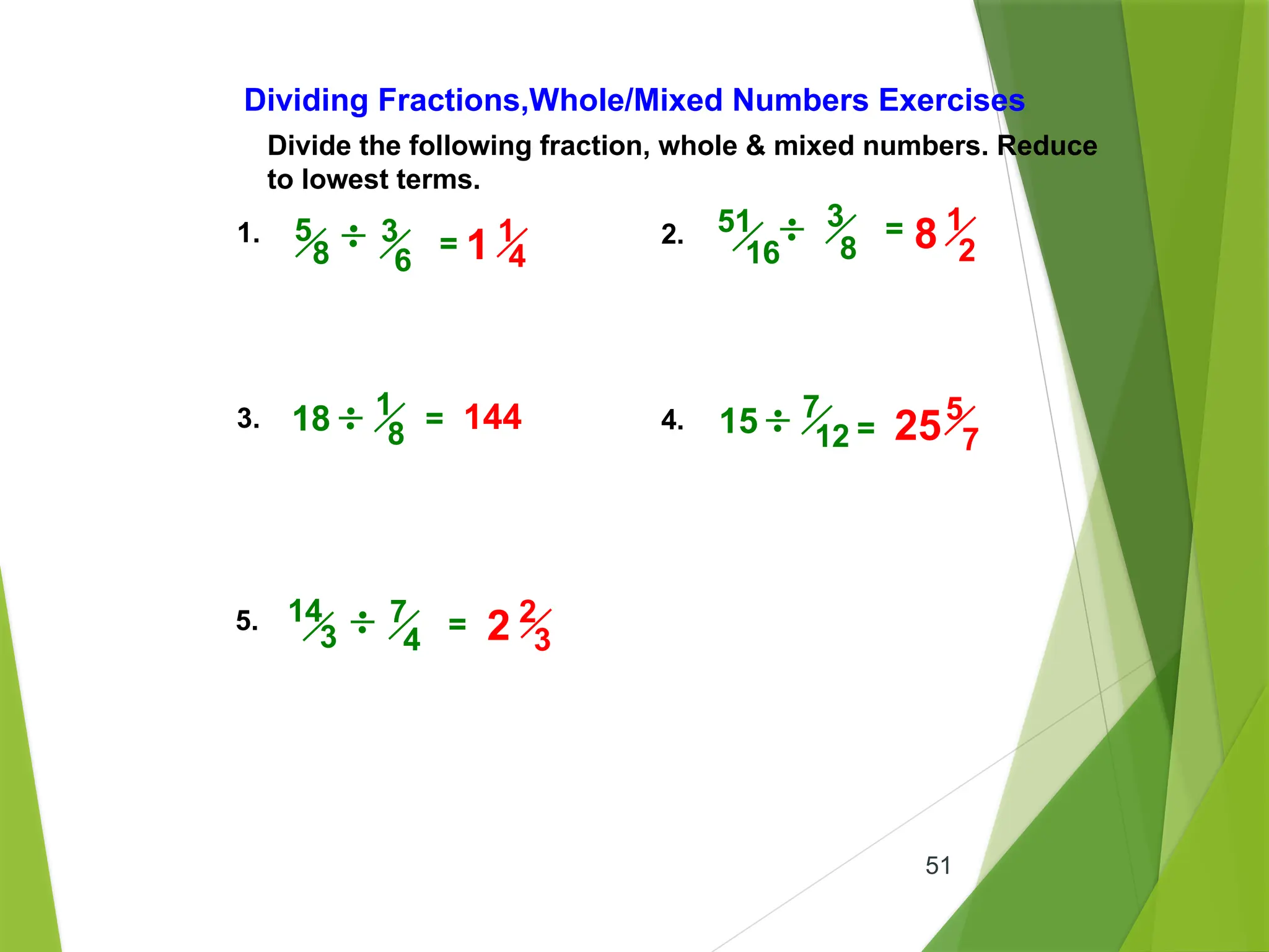 51
Divide the following fraction, whole & mixed numbers. Reduce
to lowest terms.
Dividing Fractions,Whole/Mixed Numbers Exercises
1. 2.
3. 4.
5.
3
8
=
= =
3
6
5
8 =
7
4
14
3 =
18 144
51
16
1
8 15 7
12
1
4
1
1
2
8
5
7
25
2
3
2
 