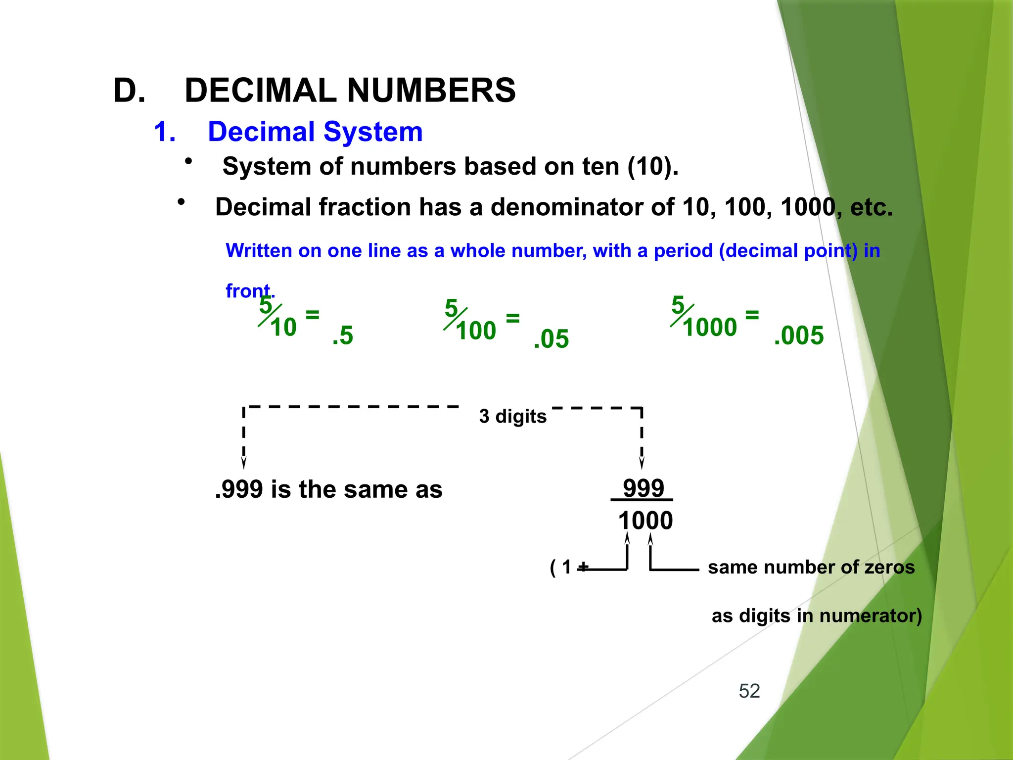 52
D. DECIMAL NUMBERS
• System of numbers based on ten (10).
• Decimal fraction has a denominator of 10, 100, 1000, etc.
Written on one line as a whole number, with a period (decimal point) in
front.
5
10 =
.5
5
100 =
.05
5
1000 =
.005
3 digits
.999 is the same as 999
1000
( 1 + same number of zeros
as digits in numerator)
1. Decimal System
 