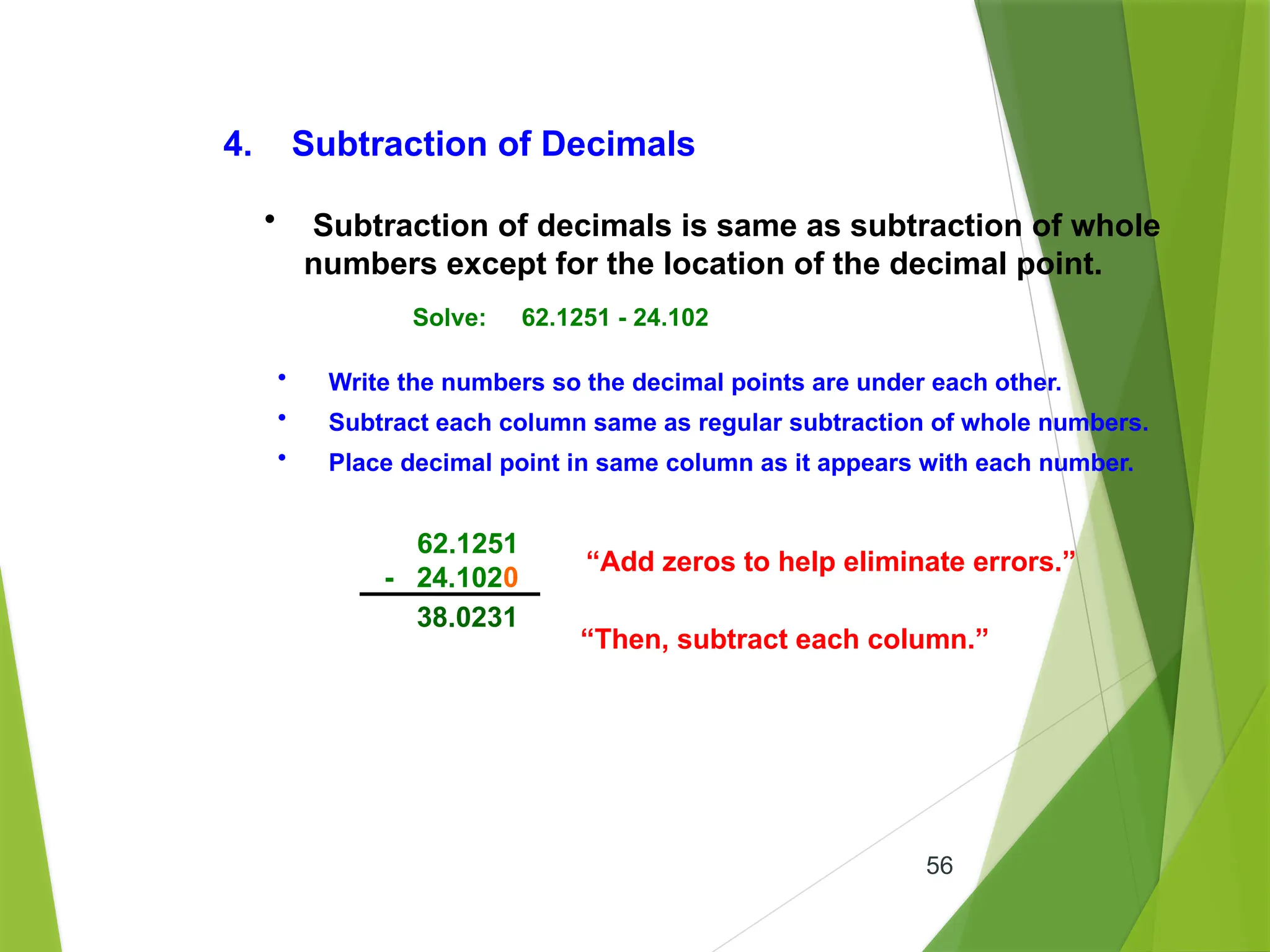 56
4. Subtraction of Decimals
• Subtraction of decimals is same as subtraction of whole
numbers except for the location of the decimal point.
Solve: 62.1251 - 24.102
• Write the numbers so the decimal points are under each other.
• Subtract each column same as regular subtraction of whole numbers.
• Place decimal point in same column as it appears with each number.
62.1251
- 24.102
“Add zeros to help eliminate errors.”
0
“Then, subtract each column.”
38.0231
 