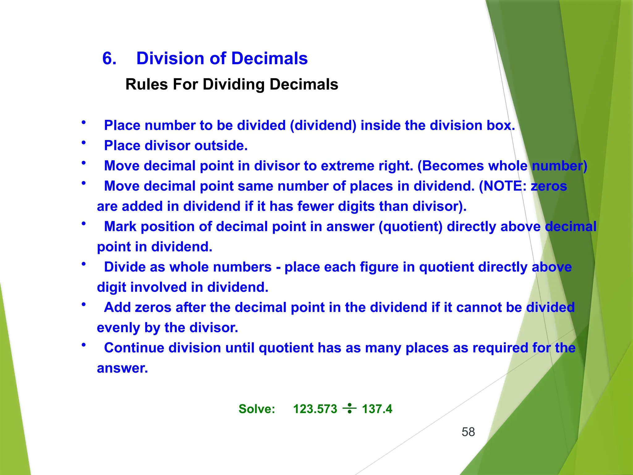 58
6. Division of Decimals
• Place number to be divided (dividend) inside the division box.
• Place divisor outside.
• Move decimal point in divisor to extreme right. (Becomes whole number)
• Move decimal point same number of places in dividend. (NOTE: zeros
are added in dividend if it has fewer digits than divisor).
• Mark position of decimal point in answer (quotient) directly above decimal
point in dividend.
• Divide as whole numbers - place each figure in quotient directly above
digit involved in dividend.
• Add zeros after the decimal point in the dividend if it cannot be divided
evenly by the divisor.
• Continue division until quotient has as many places as required for the
answer.
Rules For Dividing Decimals
Solve: 123.573 137.4
 