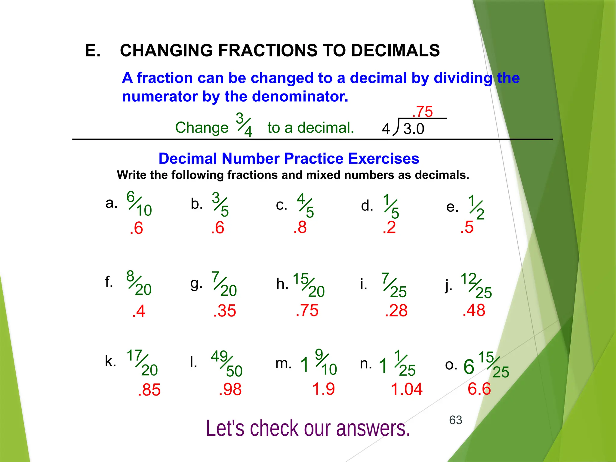 63
E. CHANGING FRACTIONS TO DECIMALS
A fraction can be changed to a decimal by dividing the
numerator by the denominator.
Change to a decimal.
3
4 4 3.0
.75
Decimal Number Practice Exercises
Write the following fractions and mixed numbers as decimals.
a. 6
10 b. 3
5 c. 4
5 d. 1
5 e. 1
2
f. 8
20 g. 7
20 h. 15
20 i. 7
25 j. 12
25
k. 17
20
l. 49
50
m.
9
10 n. o.
1
1
25
1
15
25
6
.6 .6 .8 .2 .5
.4 .35 .75 .28 .48
.85 .98 1.9 1.04 6.6
 