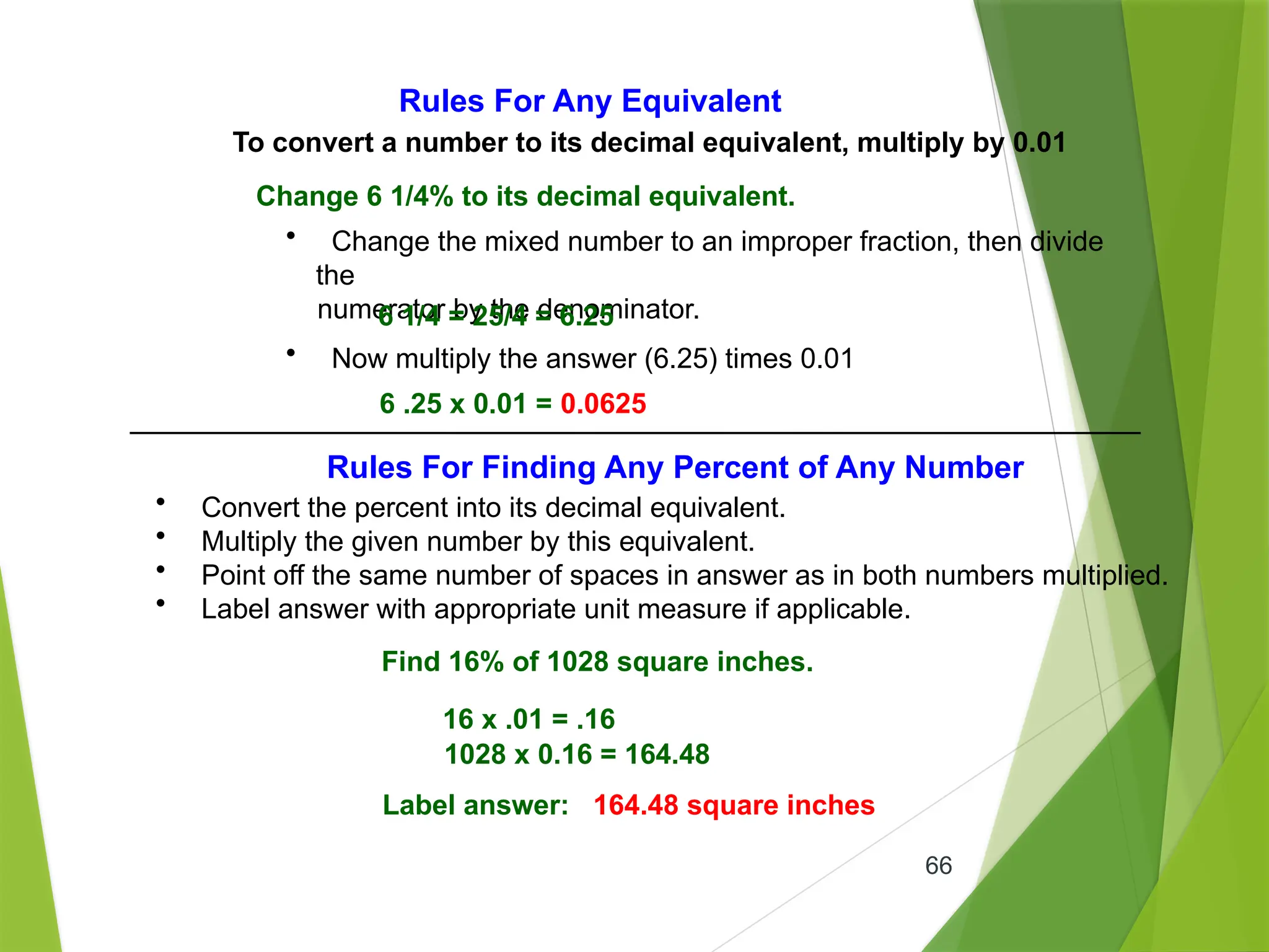 66
Rules For Any Equivalent
To convert a number to its decimal equivalent, multiply by 0.01
Change 6 1/4% to its decimal equivalent.
• Change the mixed number to an improper fraction, then divide
the
numerator by the denominator.
6 1/4 = 25/4 = 6.25
• Now multiply the answer (6.25) times 0.01
6 .25 x 0.01 = 0.0625
Rules For Finding Any Percent of Any Number
• Convert the percent into its decimal equivalent.
• Multiply the given number by this equivalent.
• Point off the same number of spaces in answer as in both numbers multiplied.
• Label answer with appropriate unit measure if applicable.
Find 16% of 1028 square inches.
16 x .01 = .16
1028 x 0.16 = 164.48
Label answer: 164.48 square inches
 