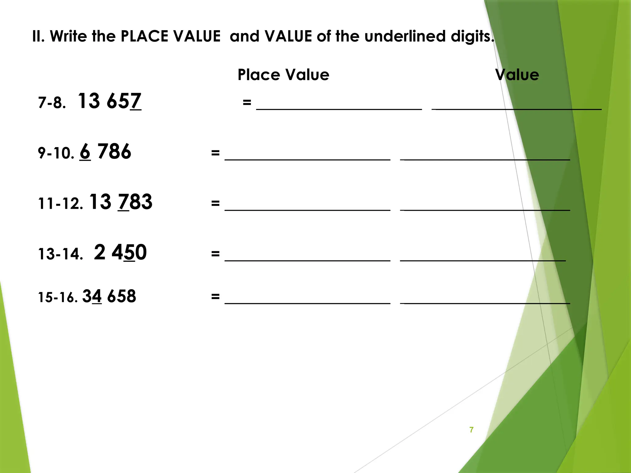 7
II. Write the PLACE VALUE and VALUE of the underlined digits.
Place Value Value
7-8. 13 657 = _____________________ _____________________
9-10. 6 786 = _____________________ _____________________
11-12. 13 783 = _____________________ _____________________
13-14. 2 450 = _____________________ _____________________
15-16. 34 658 = _____________________ _____________________
 
