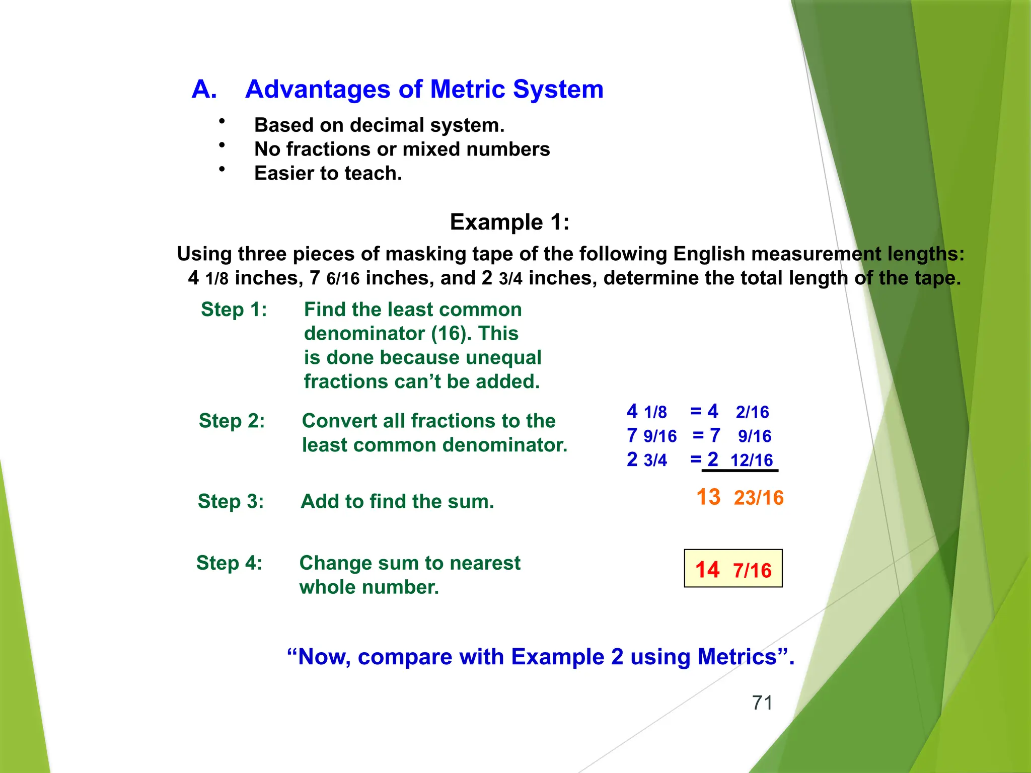71
A. Advantages of Metric System
• Based on decimal system.
• No fractions or mixed numbers
• Easier to teach.
Example 1:
Using three pieces of masking tape of the following English measurement lengths:
4 1/8 inches, 7 6/16 inches, and 2 3/4 inches, determine the total length of the tape.
Step 1: Find the least common
denominator (16). This
is done because unequal
fractions can’t be added.
Step 2: Convert all fractions to the
least common denominator.
Step 3: Add to find the sum.
Step 4: Change sum to nearest
whole number.
14 7/16
“Now, compare with Example 2 using Metrics”.
13 23/16
4 1/8 = 4 2/16
7 9/16 = 7 9/16
2 3/4 = 2 12/16
 