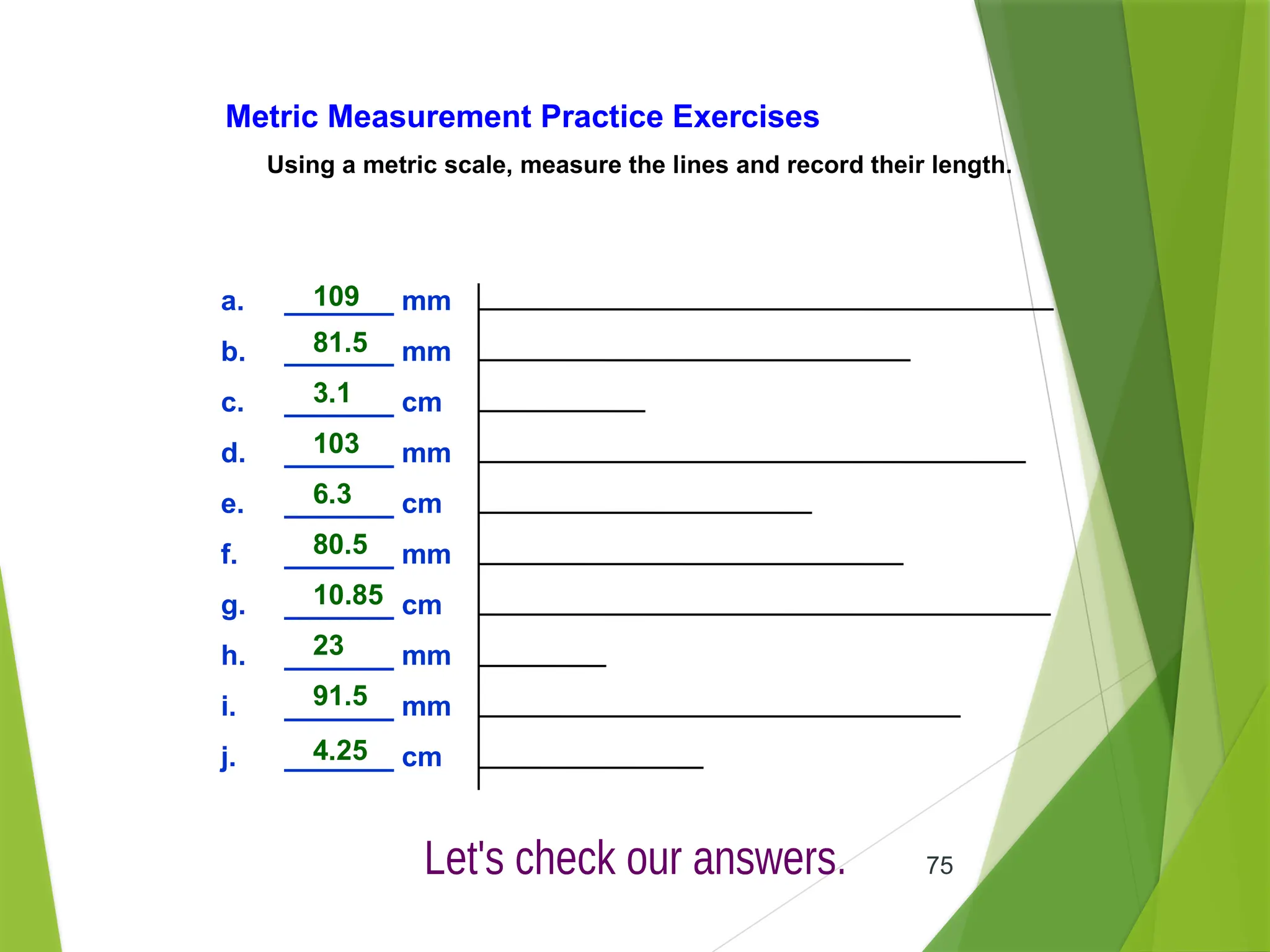 75
Metric Measurement Practice Exercises
Using a metric scale, measure the lines and record their length.
a. _______ mm
b. _______ mm
c. _______ cm
d. _______ mm
e. _______ cm
f. _______ mm
g. _______ cm
h. _______ mm
i. _______ mm
j. _______ cm
109
81.5
3.1
103
6.3
80.5
10.85
23
91.5
4.25
 