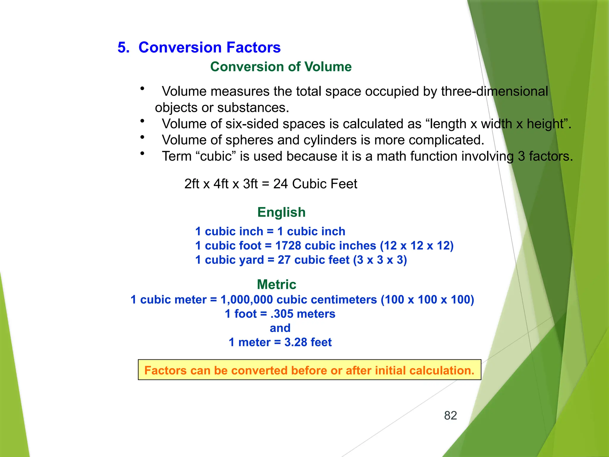 82
5. Conversion Factors
Conversion of Volume
• Volume measures the total space occupied by three-dimensional
objects or substances.
• Volume of six-sided spaces is calculated as “length x width x height”.
• Volume of spheres and cylinders is more complicated.
• Term “cubic” is used because it is a math function involving 3 factors.
2ft x 4ft x 3ft = 24 Cubic Feet
English
1 cubic inch = 1 cubic inch
1 cubic foot = 1728 cubic inches (12 x 12 x 12)
1 cubic yard = 27 cubic feet (3 x 3 x 3)
Metric
1 cubic meter = 1,000,000 cubic centimeters (100 x 100 x 100)
1 foot = .305 meters
and
1 meter = 3.28 feet
Factors can be converted before or after initial calculation.
 