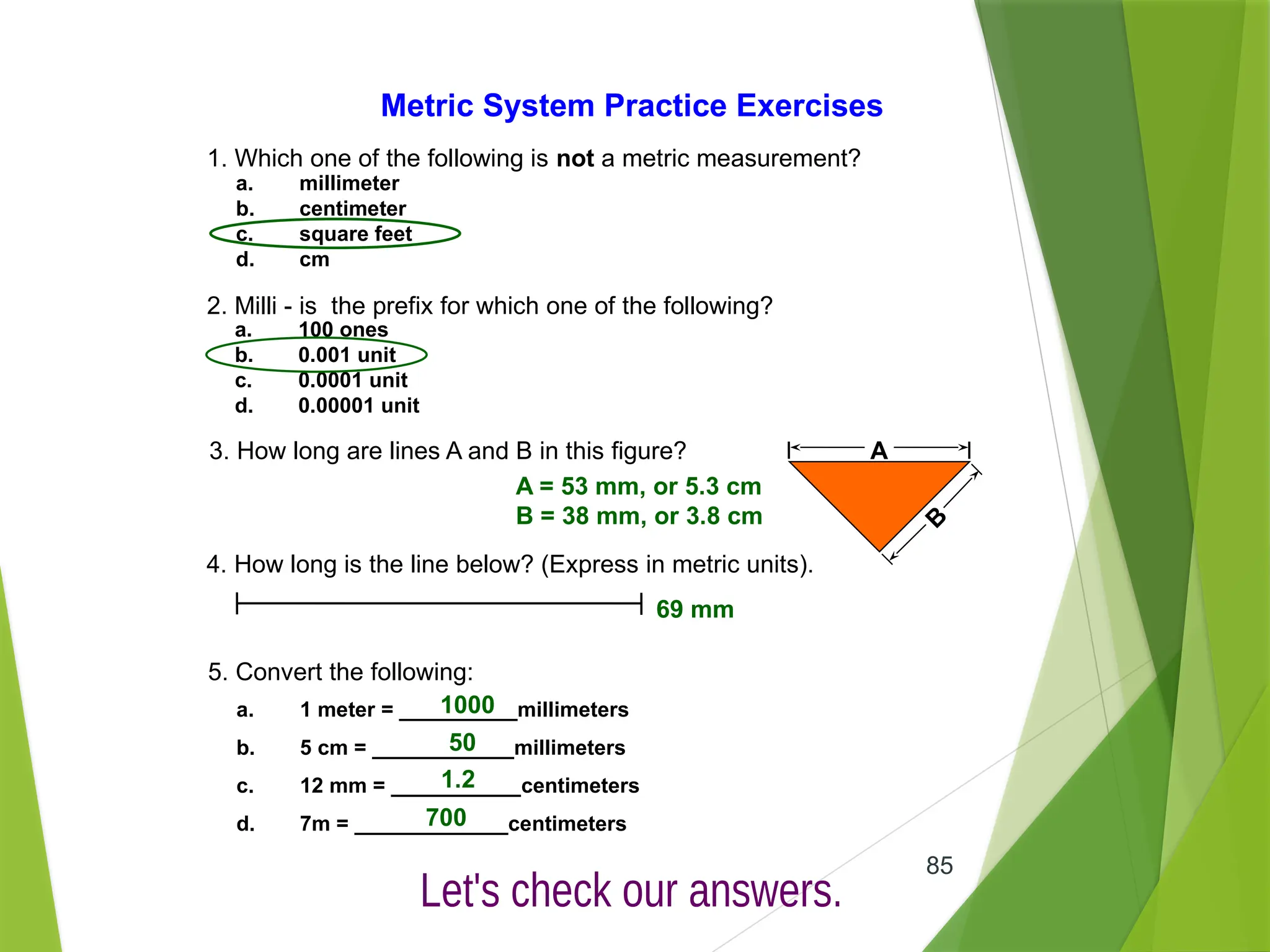 85
Metric System Practice Exercises
1. Which one of the following is not a metric measurement?
a. millimeter
b. centimeter
c. square feet
d. cm
2. Milli - is the prefix for which one of the following?
a. 100 ones
b. 0.001 unit
c. 0.0001 unit
d. 0.00001 unit
3. How long are lines A and B in this figure? A
B
4. How long is the line below? (Express in metric units).
5. Convert the following:
a. 1 meter = __________millimeters
b. 5 cm = ____________millimeters
c. 12 mm = ___________centimeters
d. 7m = _____________centimeters
A = 53 mm, or 5.3 cm
B = 38 mm, or 3.8 cm
69 mm
1000
50
1.2
700
 