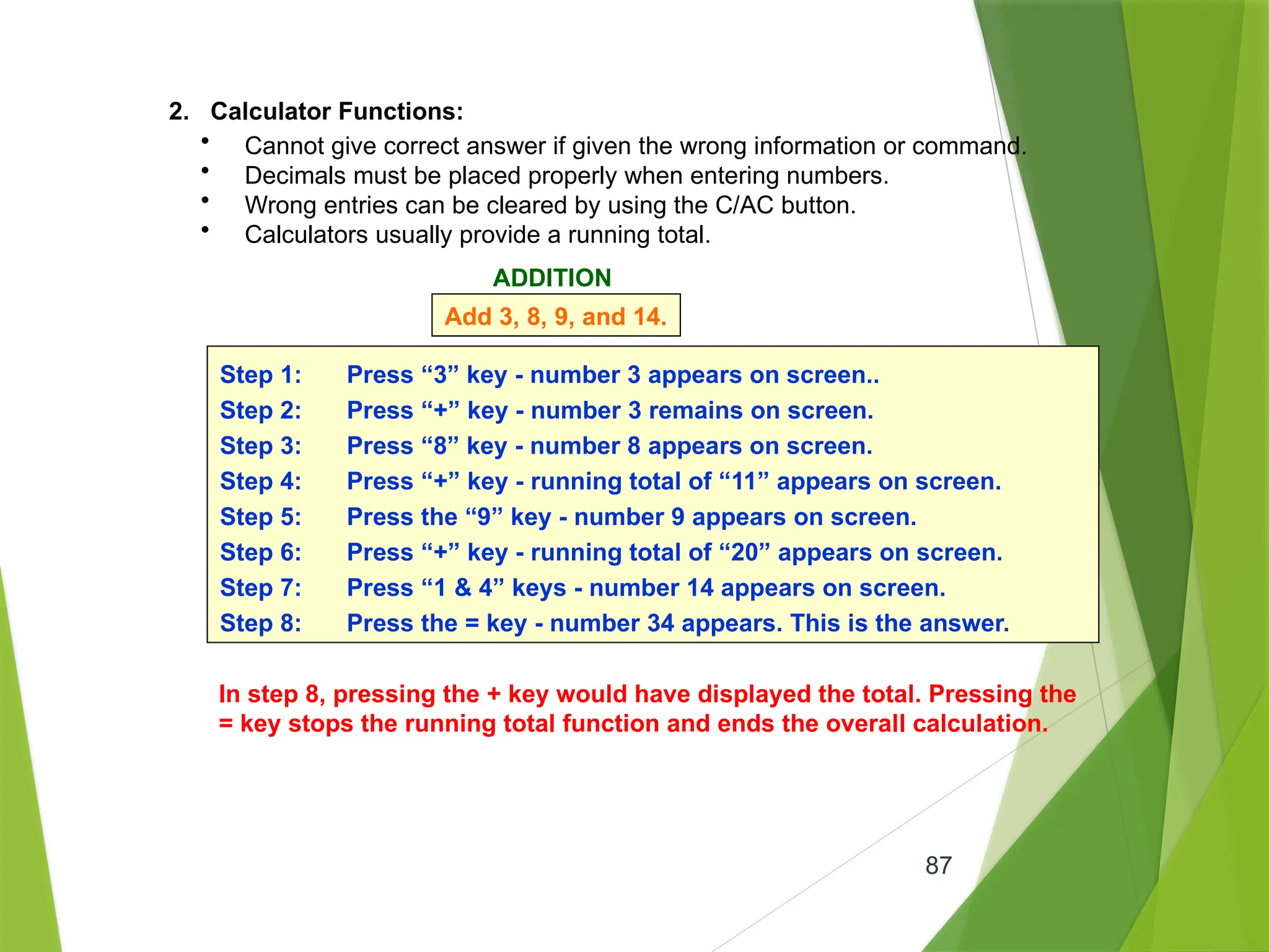 87
2. Calculator Functions:
• Cannot give correct answer if given the wrong information or command.
• Decimals must be placed properly when entering numbers.
• Wrong entries can be cleared by using the C/AC button.
• Calculators usually provide a running total.
ADDITION
Add 3, 8, 9, and 14.
Step 1: Press “3” key - number 3 appears on screen..
Step 2: Press “+” key - number 3 remains on screen.
Step 3: Press “8” key - number 8 appears on screen.
Step 4: Press “+” key - running total of “11” appears on screen.
Step 5: Press the “9” key - number 9 appears on screen.
Step 6: Press “+” key - running total of “20” appears on screen.
Step 7: Press “1 & 4” keys - number 14 appears on screen.
Step 8: Press the = key - number 34 appears. This is the answer.
In step 8, pressing the + key would have displayed the total. Pressing the
= key stops the running total function and ends the overall calculation.
 