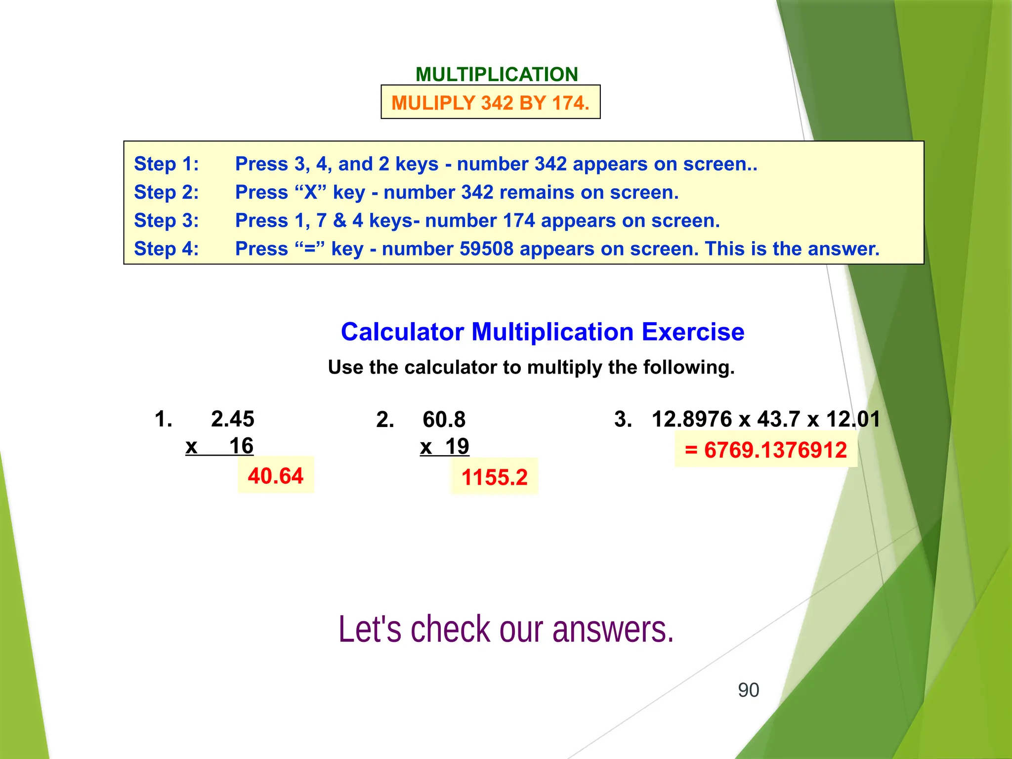 90
Calculator Multiplication Exercise
Use the calculator to multiply the following.
1. 2.45
x 16
2. 60.8
x 19
3. 12.8976 x 43.7 x 12.01
40.64 1155.2
= 6769.1376912
MULTIPLICATION
MULIPLY 342 BY 174.
Step 1: Press 3, 4, and 2 keys - number 342 appears on screen..
Step 2: Press “X” key - number 342 remains on screen.
Step 3: Press 1, 7 & 4 keys- number 174 appears on screen.
Step 4: Press “=” key - number 59508 appears on screen. This is the answer.
 
