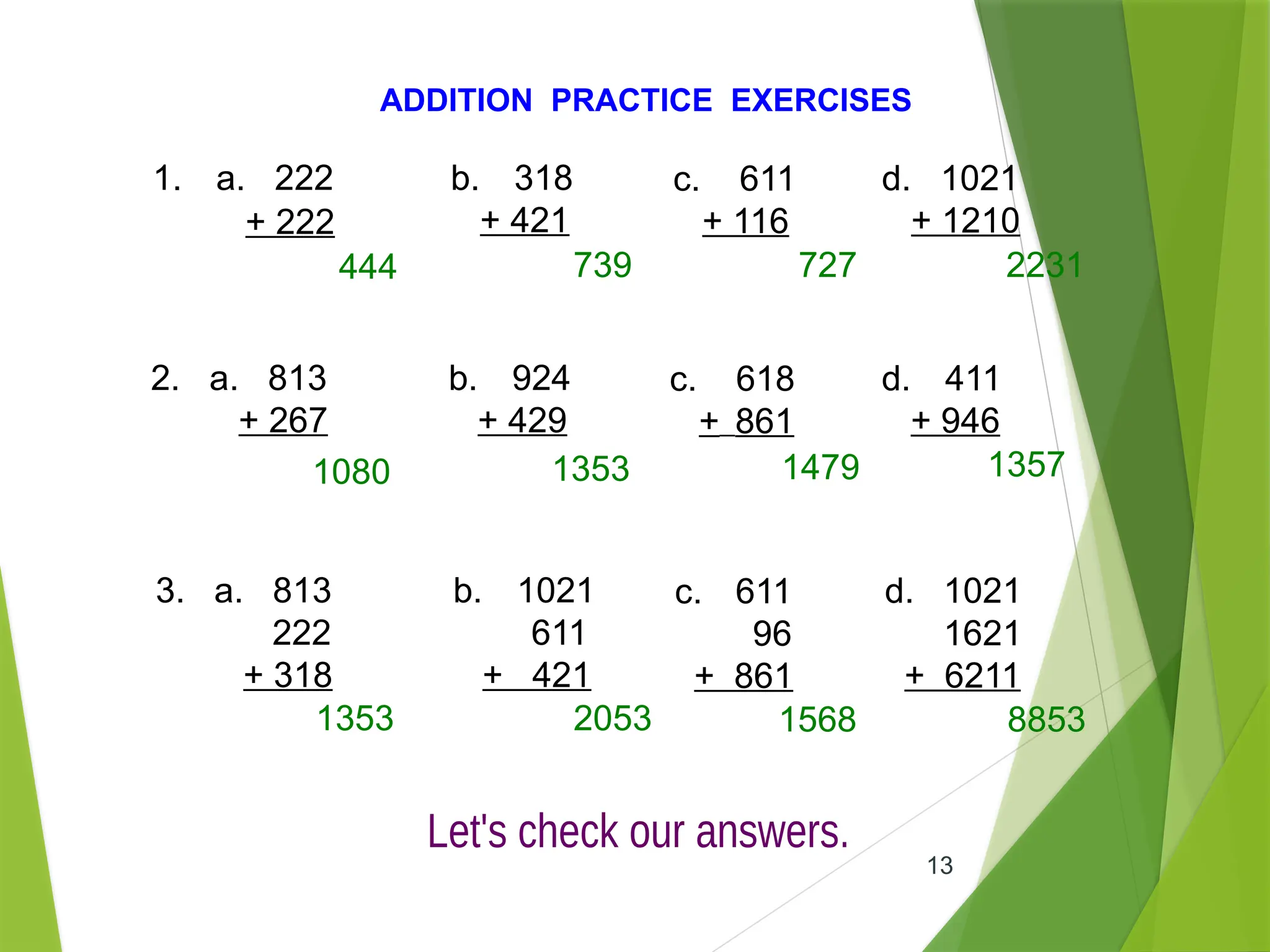 13
ADDITION PRACTICE EXERCISES
1. a. 222
+ 222
b. 318
+ 421
c. 611
+ 116
d. 1021
+ 1210
2. a. 813
+ 267
b. 924
+ 429
c. 618
+ 861
d. 411
+ 946
3. a. 813
222
+ 318
b. 1021
611
+ 421
c. 611
96
+ 861
d. 1021
1621
+ 6211
444 739 727 2231
1080 1353 1479 1357
1353 2053 1568 8853
 