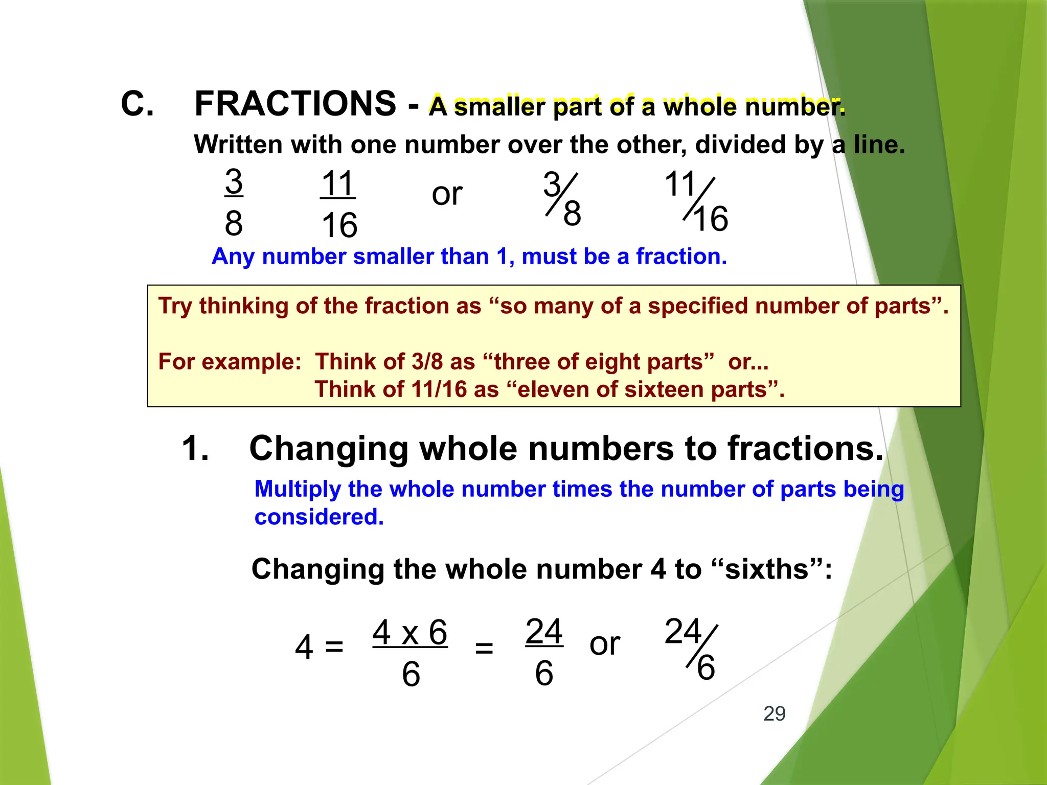 29
1. Changing whole numbers to fractions.
A smaller part of a whole number.
C. FRACTIONS - A smaller part of a whole number.
Written with one number over the other, divided by a line.
3
8
11
16
or 3
8
11
16
Any number smaller than 1, must be a fraction.
Multiply the whole number times the number of parts being
considered.
Changing the whole number 4 to “sixths”:
4 = 4 x 6
6
=
24
6
or 24
6
Try thinking of the fraction as “so many of a specified number of parts”.
For example: Think of 3/8 as “three of eight parts” or...
Think of 11/16 as “eleven of sixteen parts”.
 