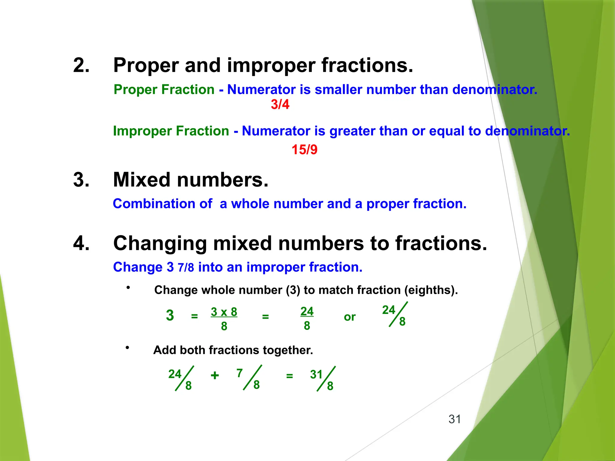 31
3. Mixed numbers.
Combination of a whole number and a proper fraction.
4. Changing mixed numbers to fractions.
Change 3 7/8 into an improper fraction.
• Add both fractions together.
=
24
8
7
8
+ 31
8
• Change whole number (3) to match fraction (eighths).
3 x 8
8
24
8
or
24
8
3 = =
2. Proper and improper fractions.
Proper Fraction - Numerator is smaller number than denominator.
Improper Fraction - Numerator is greater than or equal to denominator.
3/4
15/9
 