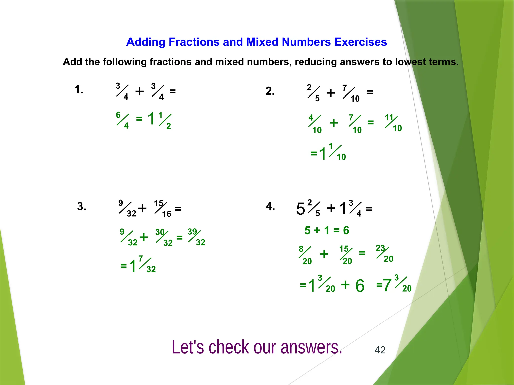 42
Adding Fractions and Mixed Numbers Exercises
Add the following fractions and mixed numbers, reducing answers to lowest terms.
1. =
3
4
+
3
4
2. 7
10
+
2
5
=
3. 15
16
+
9
32 = 1
4. 3
4
+
2
5
5 =
= 1
2
6
4 1 4
10
7
10
+
1
10
=
1
11
10
=
39
32
30
32
+
9
32 =
7
32
1
=
5 + 1 = 6
8
20
15
20
+ =
23
20
3
20
1
= + 6
3
20
7
=
 