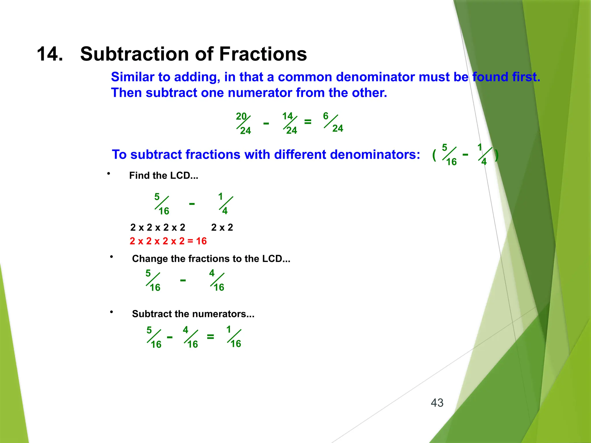 43
14. Subtraction of Fractions
Similar to adding, in that a common denominator must be found first.
Then subtract one numerator from the other.
20
24
14
24
- =
6
24
To subtract fractions with different denominators: ( )
5
16
1
4
-
• Find the LCD...
5
16
1
4
-
2 x 2 x 2 x 2 2 x 2
2 x 2 x 2 x 2 = 16
• Change the fractions to the LCD...
5
16
4
16
-
• Subtract the numerators...
5
16
4
16
- =
1
16
 