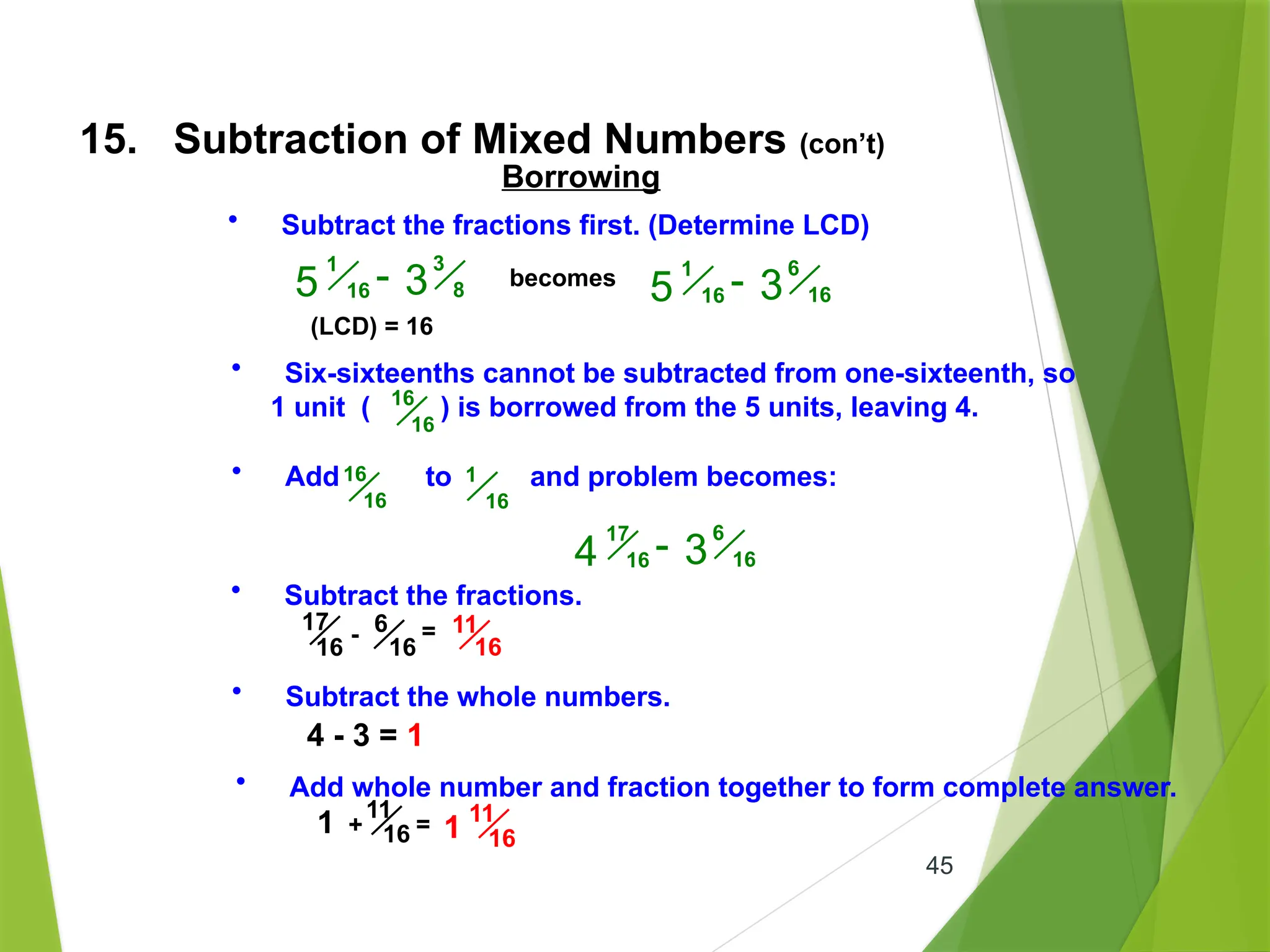45
15. Subtraction of Mixed Numbers (con’t)
• Subtract the fractions.
6
16
17
16
- = 11
16
• Subtract the whole numbers.
4 - 3 = 1
• Add whole number and fraction together to form complete answer.
1 +
11
16 = 1
11
16
Borrowing
• Subtract the fractions first. (Determine LCD)
3
8
1
16
5 - 3
(LCD) = 16
becomes 6
16
1
16
5 - 3
• Six-sixteenths cannot be subtracted from one-sixteenth, so
1 unit ( ) is borrowed from the 5 units, leaving 4.
16
16
• Add to and problem becomes:
16
16
1
16
6
16
17
16
4 - 3
 