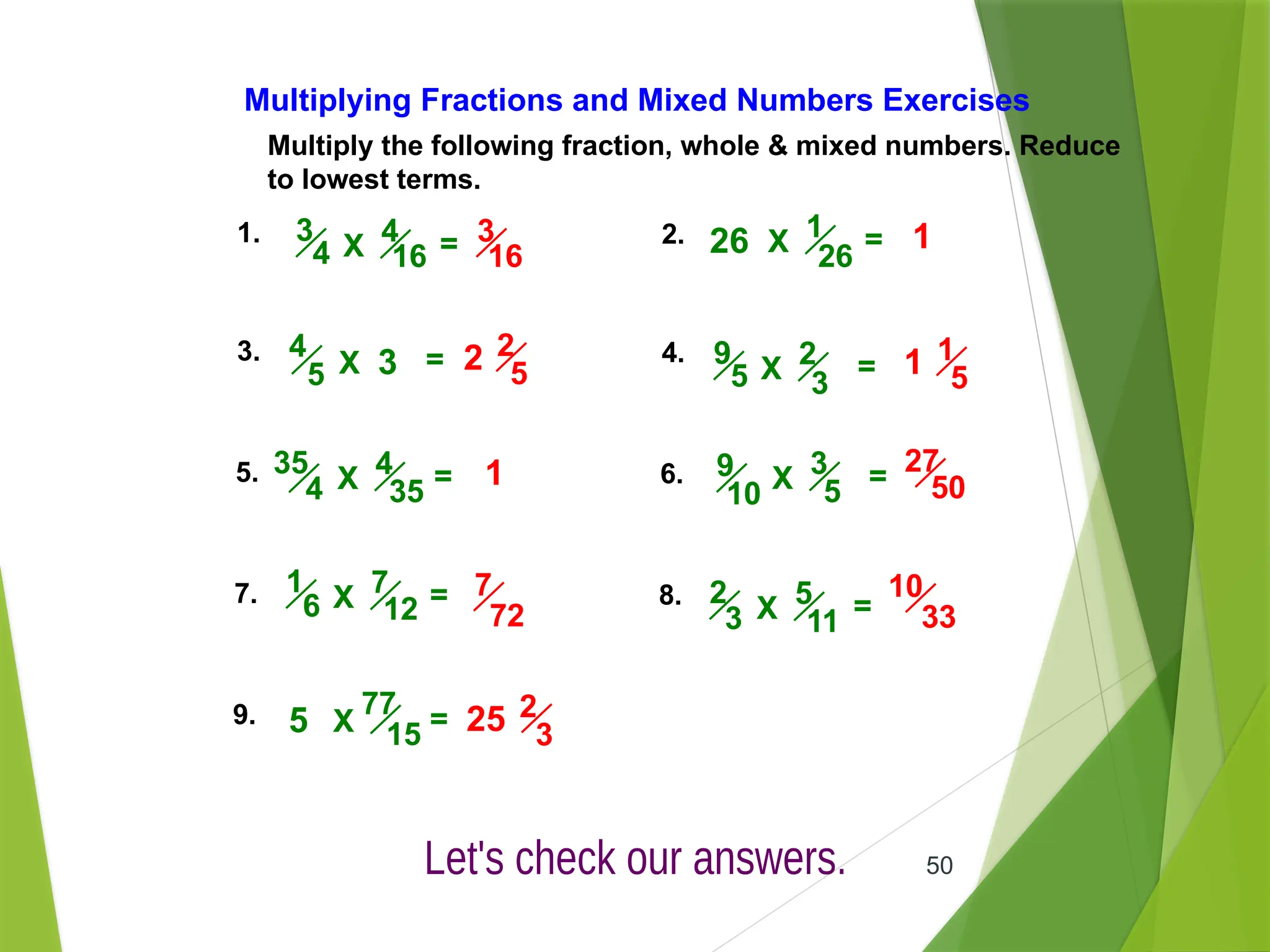 50
Multiply the following fraction, whole & mixed numbers. Reduce
to lowest terms.
Multiplying Fractions and Mixed Numbers Exercises
1. 2.
3. 4.
5. 6.
7. 8.
9.
1
26
X =
4
5 X = 2
3
9
5 X =
4
16
3
4 X =
4
35
35
4 X =
7
12
1
6 X =
3
5
9
10 X =
5
11
2
3 X =
77
15
X =
26
3
5
3
16
1
2 2
5 1 1
5
1 27
50
7
72
10
33
25 2
3
 