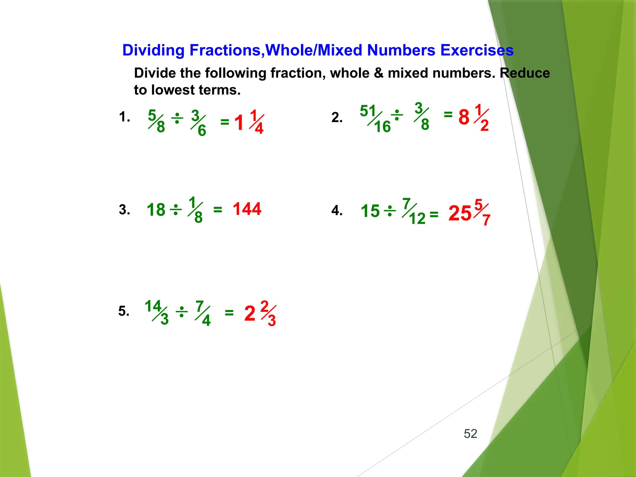 52
Divide the following fraction, whole & mixed numbers. Reduce
to lowest terms.
Dividing Fractions,Whole/Mixed Numbers Exercises
1. 2.
3. 4.
5.
3
8
=
= =
3
6
5
8 =
7
4
14
3 =
18 144
51
16
1
8 15 7
12
1
4
1
1
2
8
5
7
25
2
3
2
 