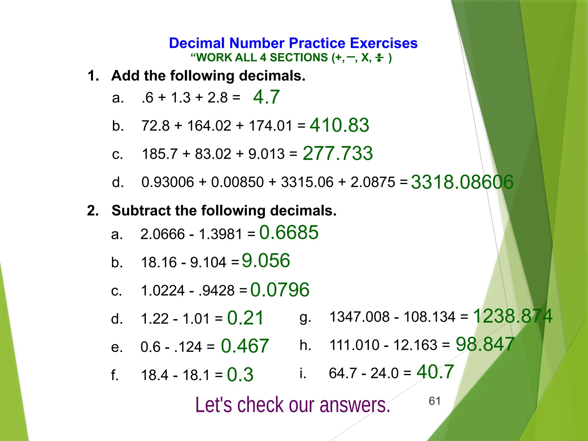 61
Decimal Number Practice Exercises
1. Add the following decimals.
a. .6 + 1.3 + 2.8 =
b. 72.8 + 164.02 + 174.01 =
c. 185.7 + 83.02 + 9.013 =
d. 0.93006 + 0.00850 + 3315.06 + 2.0875 =
2. Subtract the following decimals.
a. 2.0666 - 1.3981 =
b. 18.16 - 9.104 =
c. 1.0224 - .9428 =
d. 1.22 - 1.01 =
e. 0.6 - .124 =
f. 18.4 - 18.1 =
g. 1347.008 - 108.134 =
h. 111.010 - 12.163 =
i. 64.7 - 24.0 =
4.7
410.83
277.733
3318.08606
0.6685
9.056
0.0796
0.21
0.467
0.3
1238.874
98.847
40.7
“WORK ALL 4 SECTIONS (+, , X, )
 