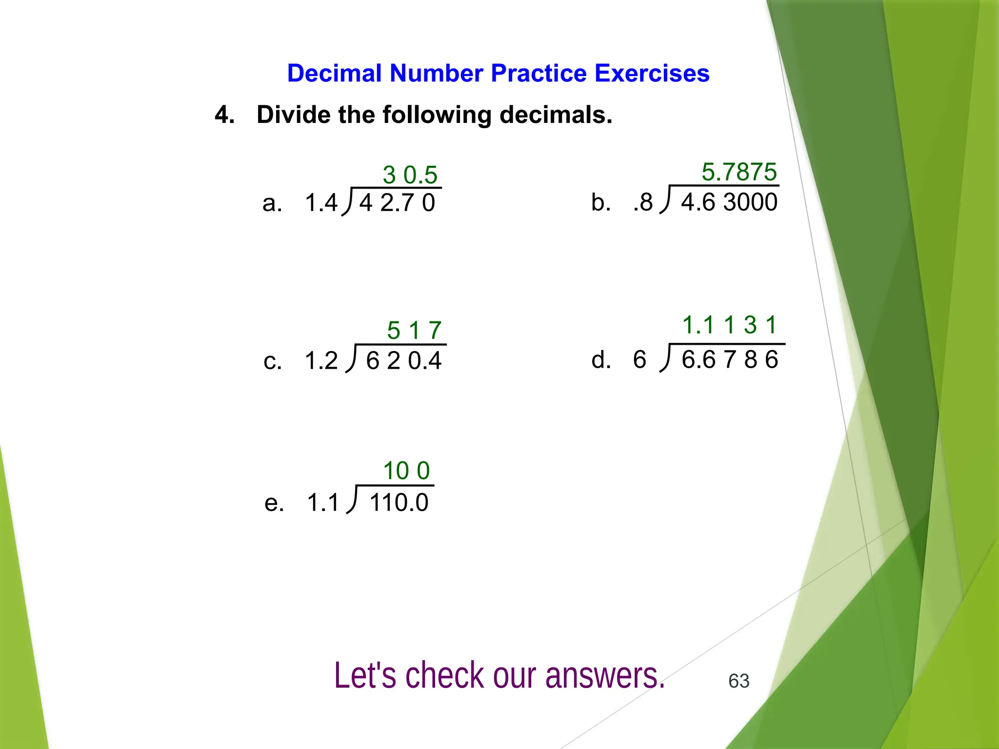 63
Decimal Number Practice Exercises
4. Divide the following decimals.
3 0.5
a. 1.4 4 2.7 0 b. .8 4.6 3000
c. 1.2 6 2 0.4 d. 6 6.6 7 8 6
e. 1.1 110.0
5.7875
5 1 7 1.1 1 3 1
10 0
 