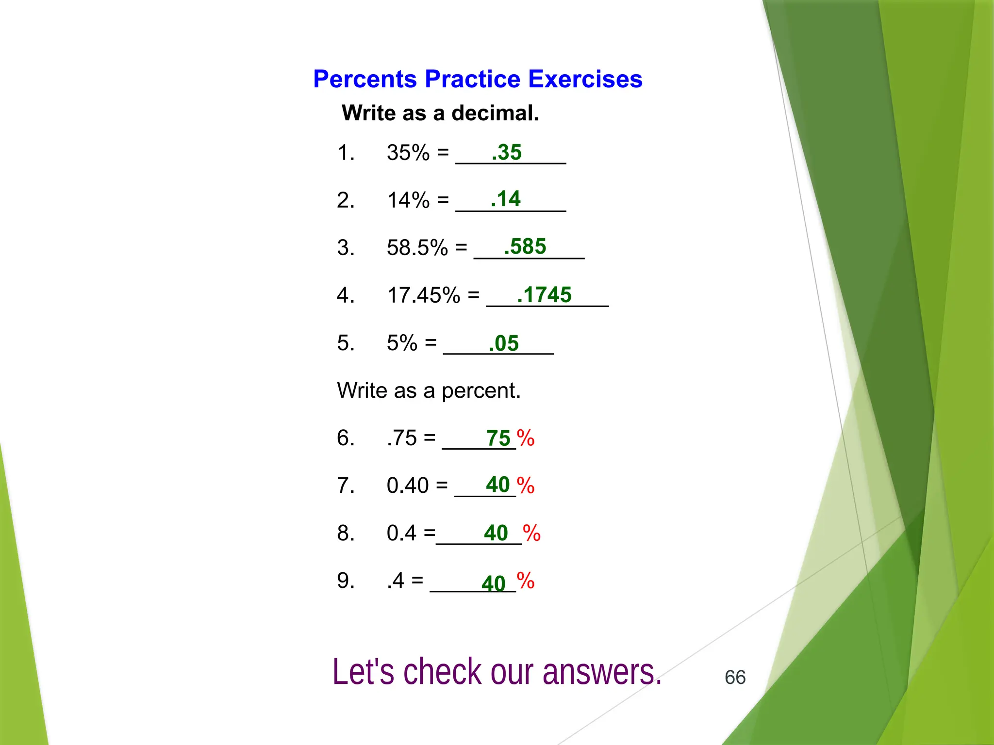 66
Percents Practice Exercises
Write as a decimal.
1. 35% = _________
2. 14% = _________
3. 58.5% = _________
4. 17.45% = __________
5. 5% = _________
Write as a percent.
6. .75 = ______%
7. 0.40 = _____%
8. 0.4 =_______%
9. .4 = _______%
.35
.14
.585
.1745
.05
75
40
40
40
 