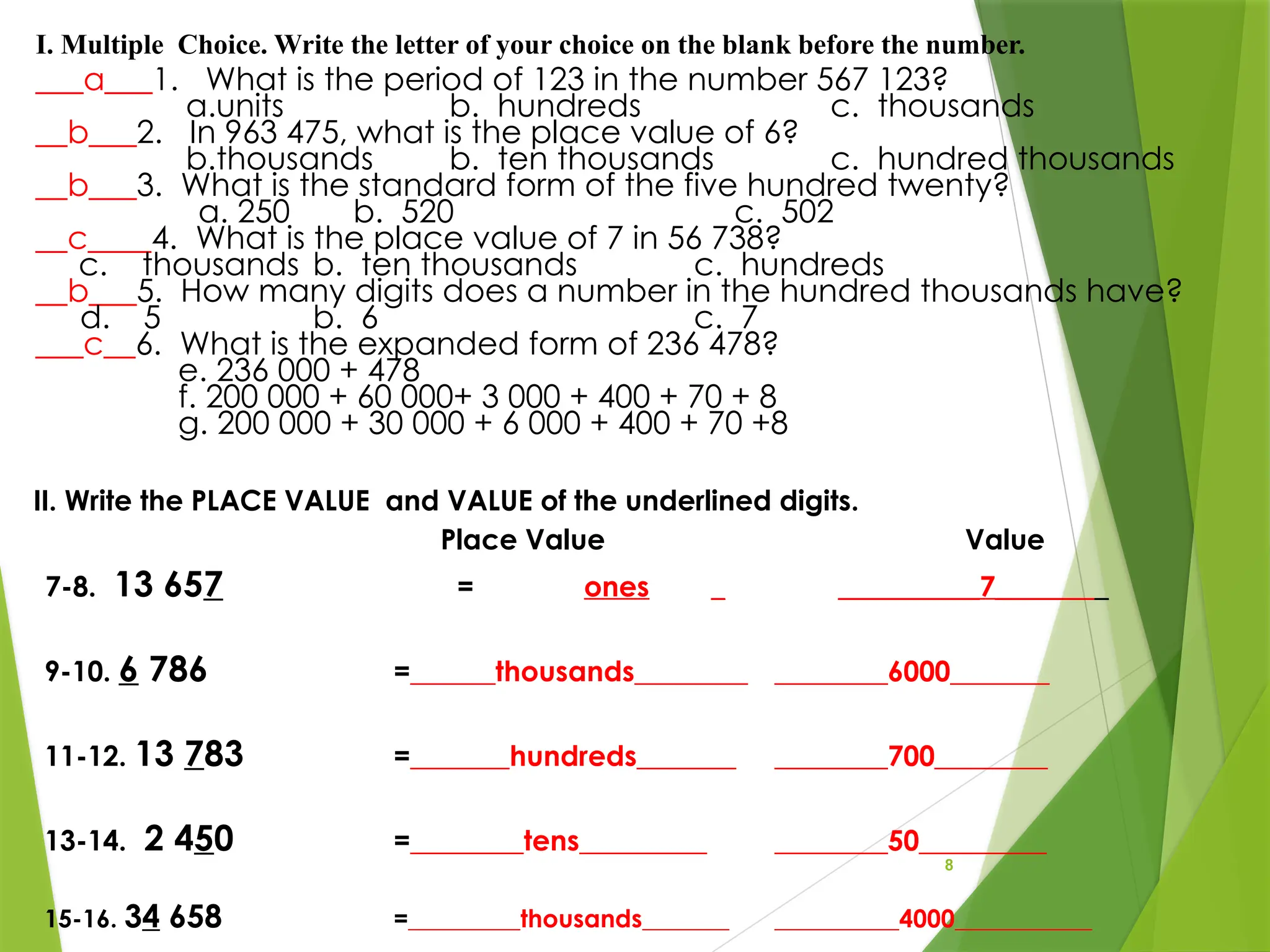 8
___a___1. What is the period of 123 in the number 567 123?
a.units b. hundreds c. thousands
__b___2. In 963 475, what is the place value of 6?
b.thousands b. ten thousands c. hundred thousands
__b___3. What is the standard form of the five hundred twenty?
a. 250 b. 520 c. 502
__c____4. What is the place value of 7 in 56 738?
c. thousands b. ten thousands c. hundreds
__b___5. How many digits does a number in the hundred thousands have?
d. 5 b. 6 c. 7
___c__6. What is the expanded form of 236 478?
e. 236 000 + 478
f. 200 000 + 60 000+ 3 000 + 400 + 70 + 8
g. 200 000 + 30 000 + 6 000 + 400 + 70 +8
I. Multiple Choice. Write the letter of your choice on the blank before the number.
II. Write the PLACE VALUE and VALUE of the underlined digits.
Place Value Value
7-8. 13 657 = ones _ __________7________
9-10. 6 786 =______thousands________ ________6000_______
11-12. 13 783 =_______hundreds_______ ________700________
13-14. 2 450 =________tens_________ ________50_________
15-16. 34 658 =_________thousands_______ __________4000___________
 