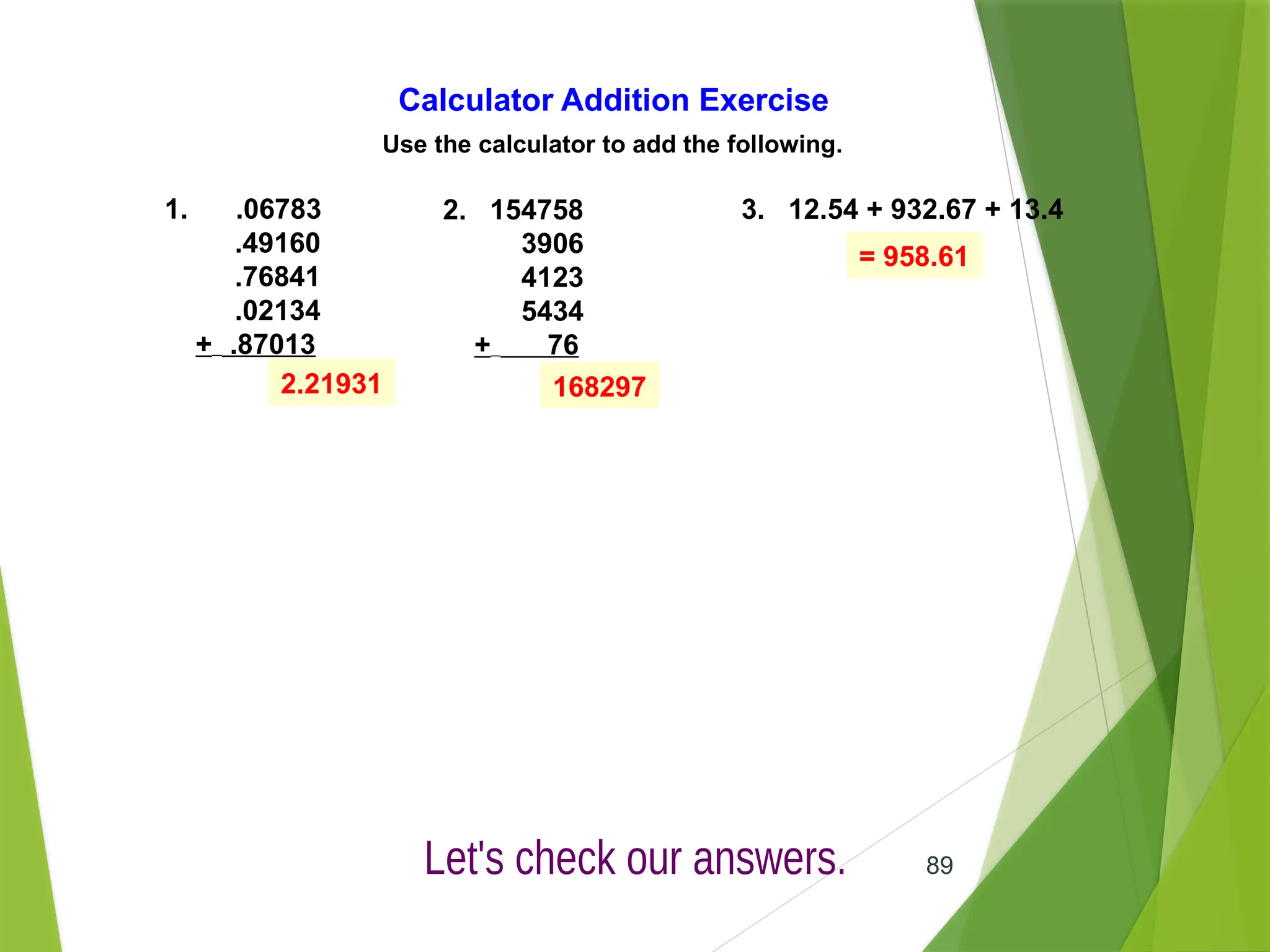 89
Calculator Addition Exercise
Use the calculator to add the following.
1. .06783
.49160
.76841
.02134
+ .87013
2. 154758
3906
4123
5434
+ 76
3. 12.54 + 932.67 + 13.4
2.21931 168297
= 958.61
 