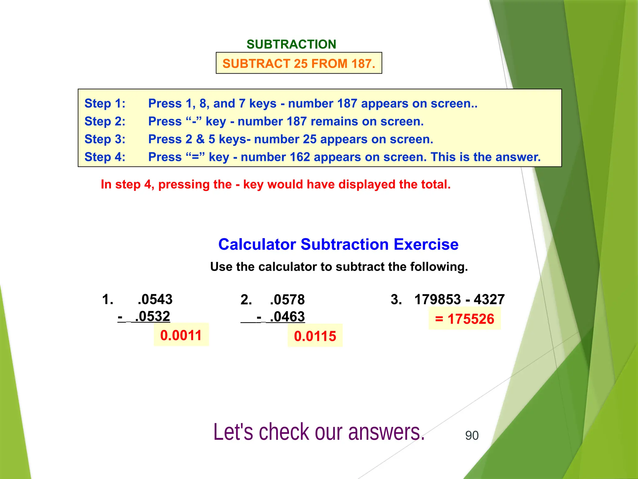 90
Calculator Subtraction Exercise
Use the calculator to subtract the following.
1. .0543
- .0532
2. .0578
- .0463
3. 179853 - 4327
0.0011 0.0115
= 175526
SUBTRACTION
SUBTRACT 25 FROM 187.
Step 1: Press 1, 8, and 7 keys - number 187 appears on screen..
Step 2: Press “-” key - number 187 remains on screen.
Step 3: Press 2 & 5 keys- number 25 appears on screen.
Step 4: Press “=” key - number 162 appears on screen. This is the answer.
In step 4, pressing the - key would have displayed the total.
 