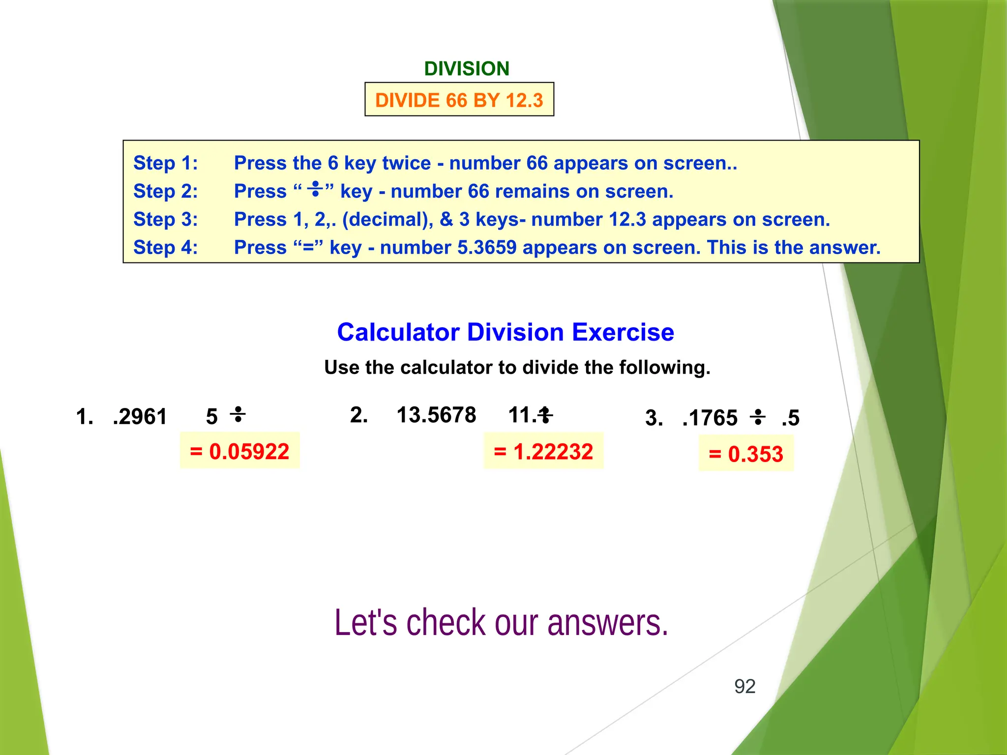 92
= 0.05922 = 1.22232 = 0.353
DIVISION
DIVIDE 66 BY 12.3
Step 1: Press the 6 key twice - number 66 appears on screen..
Step 2: Press “ ” key - number 66 remains on screen.
Step 3: Press 1, 2,. (decimal), & 3 keys- number 12.3 appears on screen.
Step 4: Press “=” key - number 5.3659 appears on screen. This is the answer.
Calculator Division Exercise
Use the calculator to divide the following.
1. .2961 5 2. 13.5678 11.1 3. .1765 .5
 