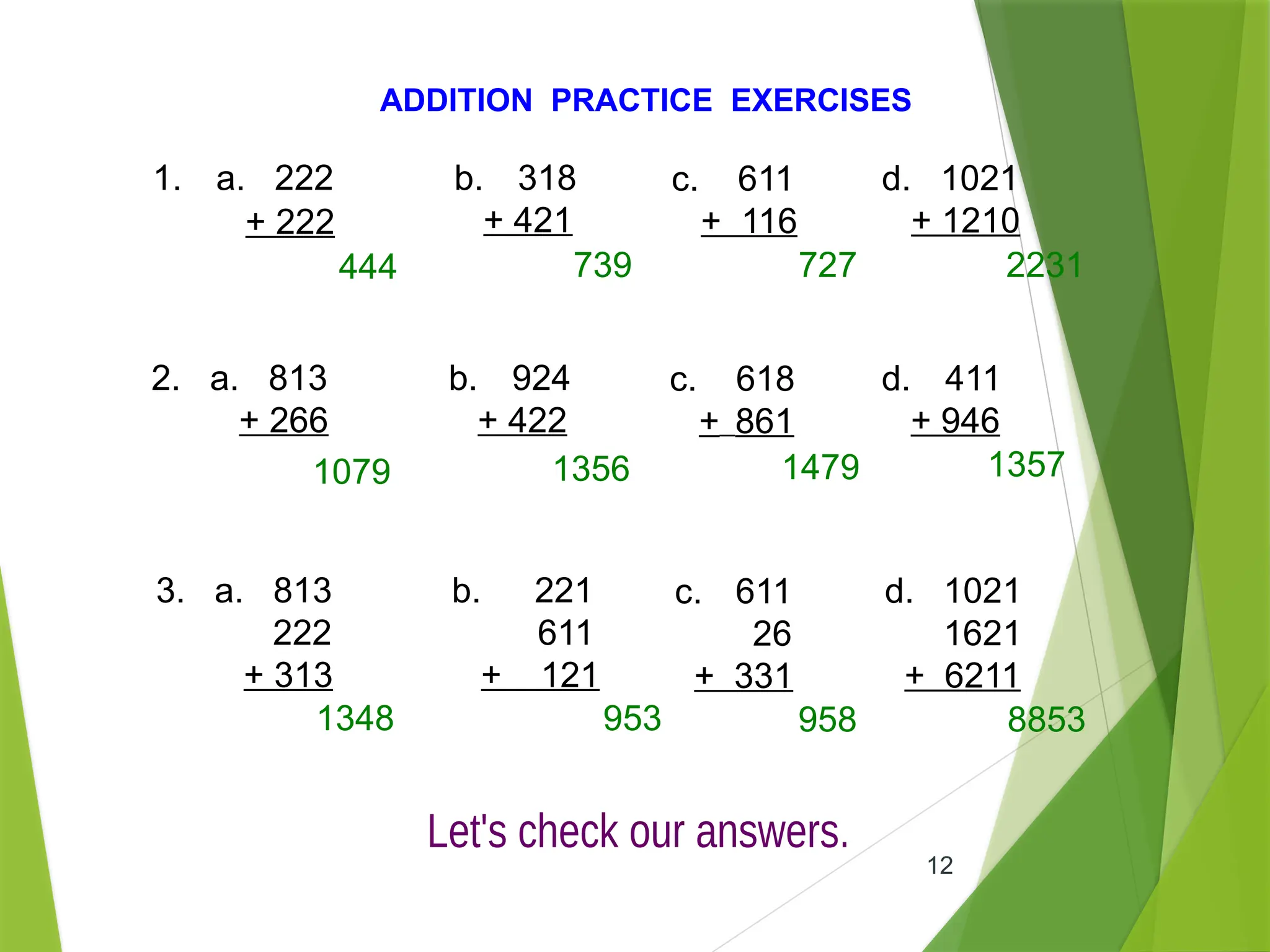 12
ADDITION PRACTICE EXERCISES
1. a. 222
+ 222
b. 318
+ 421
c. 611
+ 116
d. 1021
+ 1210
2. a. 813
+ 266
b. 924
+ 422
c. 618
+ 861
d. 411
+ 946
3. a. 813
222
+ 313
b. 221
611
+ 121
c. 611
26
+ 331
d. 1021
1621
+ 6211
444 739 727 2231
1079 1356 1479 1357
1348 953 958 8853
 