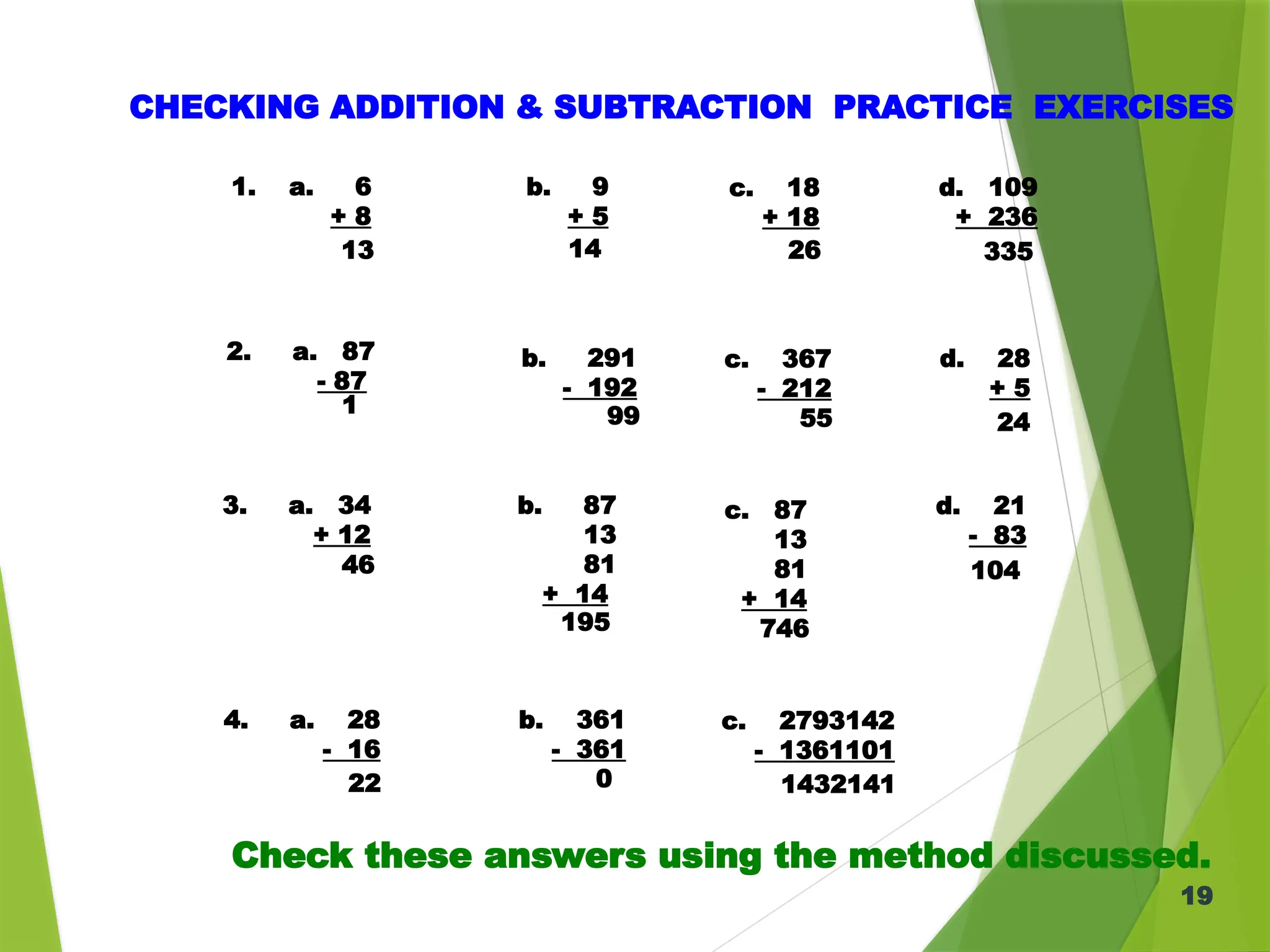 19
CHECKING ADDITION & SUBTRACTION PRACTICE EXERCISES
1. a. 6
+ 8
b. 9
+ 5
c. 18
+ 18
d. 109
+ 236
2. a. 87
- 87
b. 291
- 192
c. 367
- 212
d. 28
+ 5
3. a. 34
+ 12
b. 87
13
81
+ 14
d. 21
- 83
13 14 26 335
1 99 55 24
46
195 746
104
4. a. 28
- 16
b. 361
- 361
c. 2793142
- 1361101
22 0 1432141
c. 87
13
81
+ 14
Check these answers using the method discussed.
 