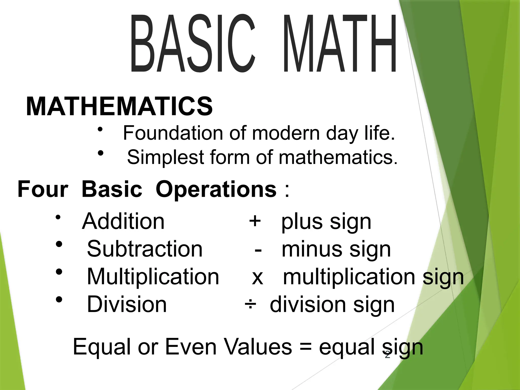 2
MATHEMATICS
• Foundation of modern day life.
• Simplest form of mathematics.
Four Basic Operations :
• Addition + plus sign
• Subtraction - minus sign
• Multiplication x multiplication sign
• Division ÷ division sign
Equal or Even Values = equal sign
 