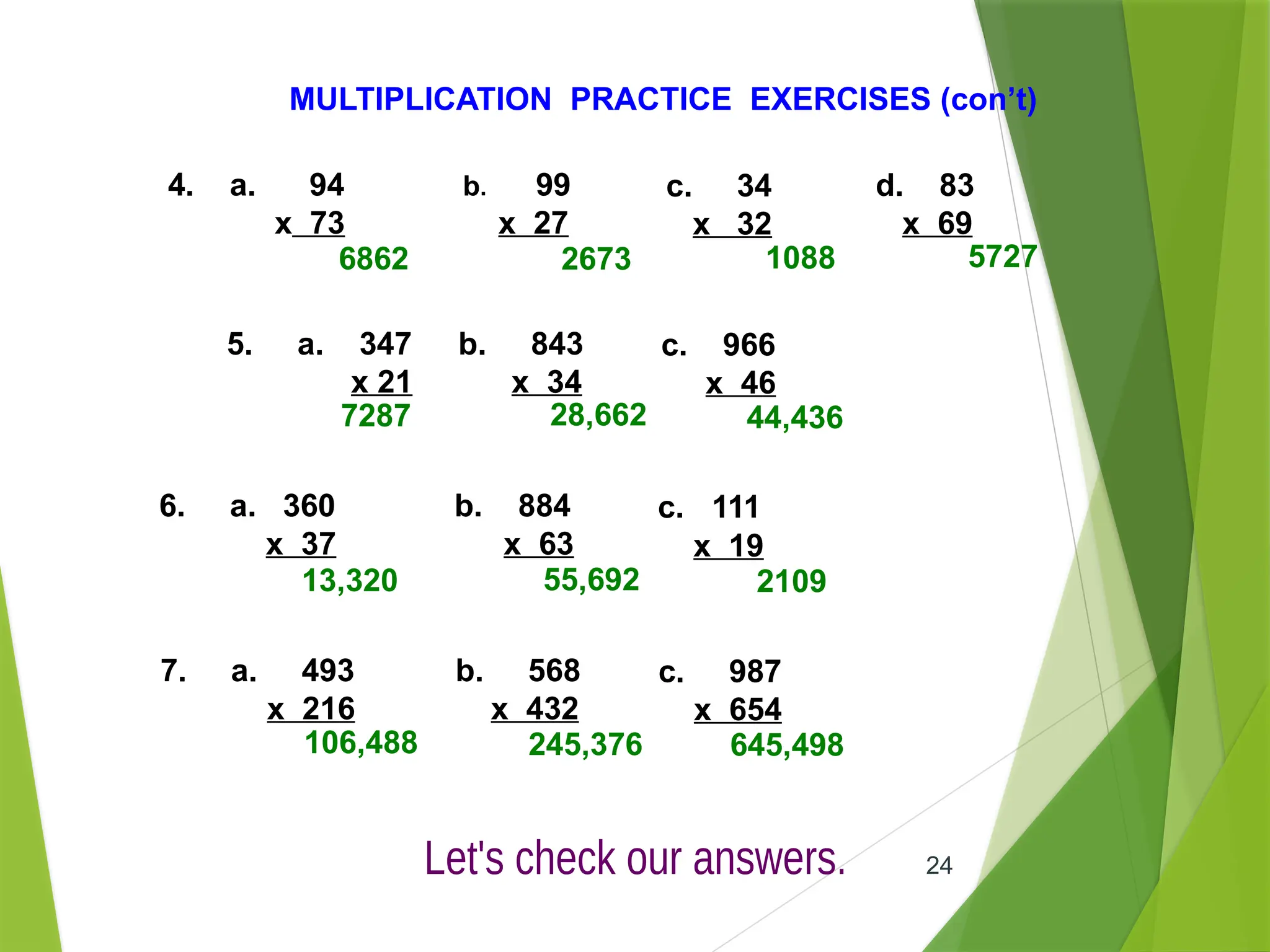 24
MULTIPLICATION PRACTICE EXERCISES (con’t)
4. a. 94
x 73
b. 99
x 27
c. 34
x 32
d. 83
x 69
5. a. 347
x 21
b. 843
x 34
c. 966
x 46
6. a. 360
x 37
b. 884
x 63
c. 111
x 19
6862 2673 1088 5727
7287 28,662 44,436
13,320 55,692 2109
7. a. 493
x 216
b. 568
x 432
c. 987
x 654
106,488 245,376 645,498
 