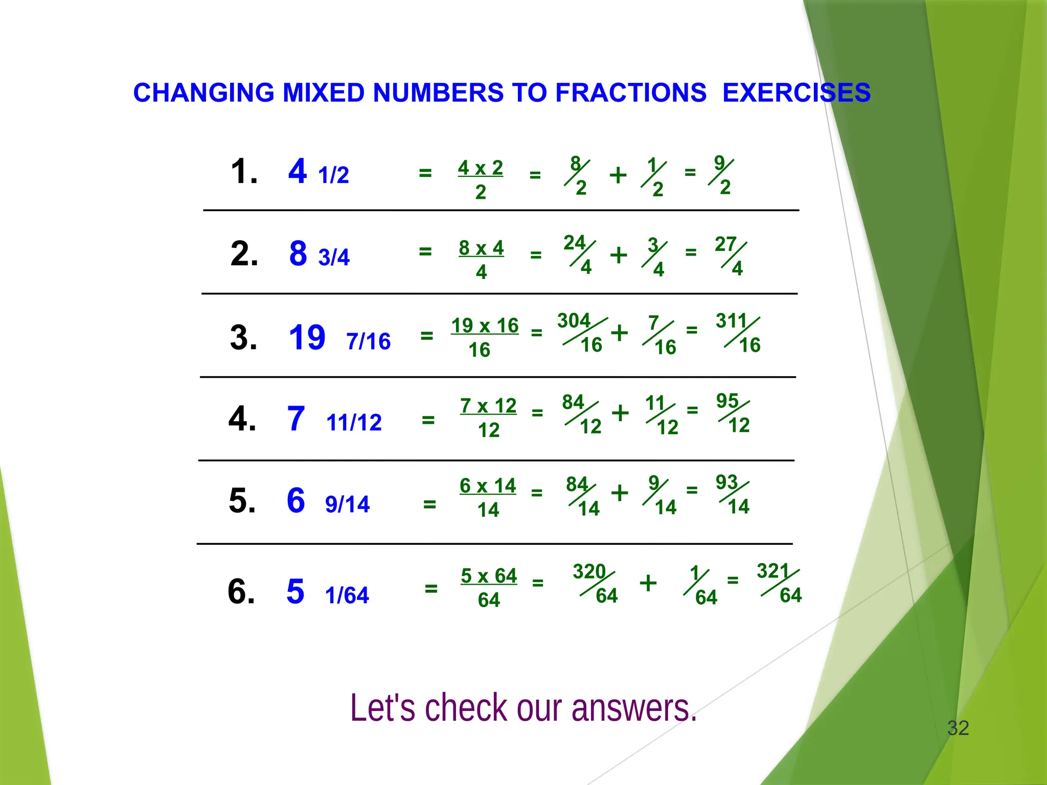 32
CHANGING MIXED NUMBERS TO FRACTIONS EXERCISES
1. 4 1/2
3. 19 7/16
5. 6 9/14
2. 8 3/4
4. 7 11/12
6. 5 1/64
1
2
4 x 2
2
8
2
= + = 9
2
19 x 16
16
304
16
= + 7
16
= 311
16
7 x 12
12
84
12
= + 11
12
= 95
12
6 x 14
14
84
14
= + 9
14
= 93
14
5 x 64
64
320
64
= + 1
64
= 321
64
8 x 4
4
24
4
= + 3
4
= 27
4
=
=
=
=
=
=
 