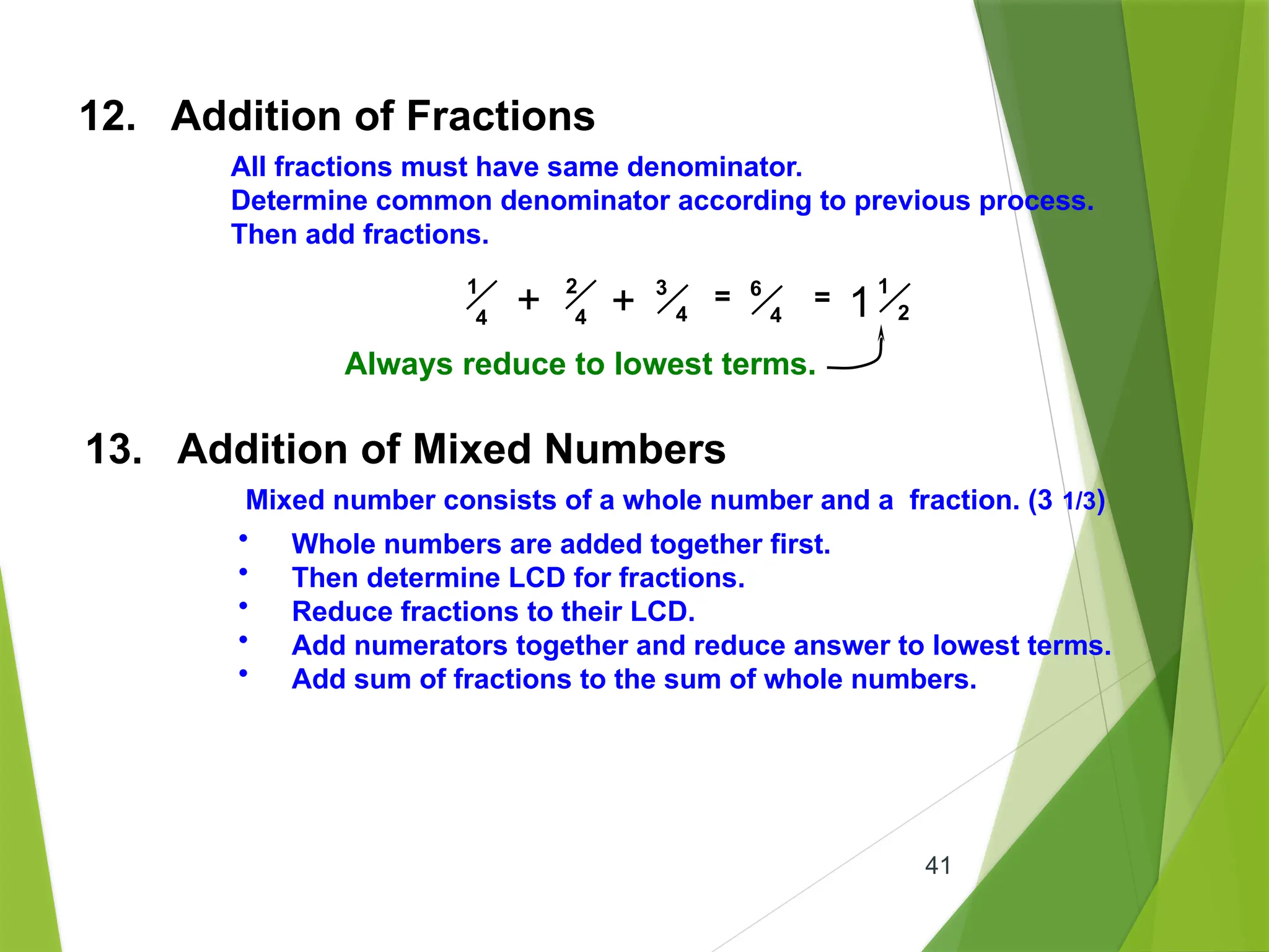 41
12. Addition of Fractions
All fractions must have same denominator.
Determine common denominator according to previous process.
Then add fractions.
1
4
2
4
3
4
= 6
4
+ + = 1
2
1
Always reduce to lowest terms.
13. Addition of Mixed Numbers
Mixed number consists of a whole number and a fraction. (3 1/3)
• Whole numbers are added together first.
• Then determine LCD for fractions.
• Reduce fractions to their LCD.
• Add numerators together and reduce answer to lowest terms.
• Add sum of fractions to the sum of whole numbers.
 