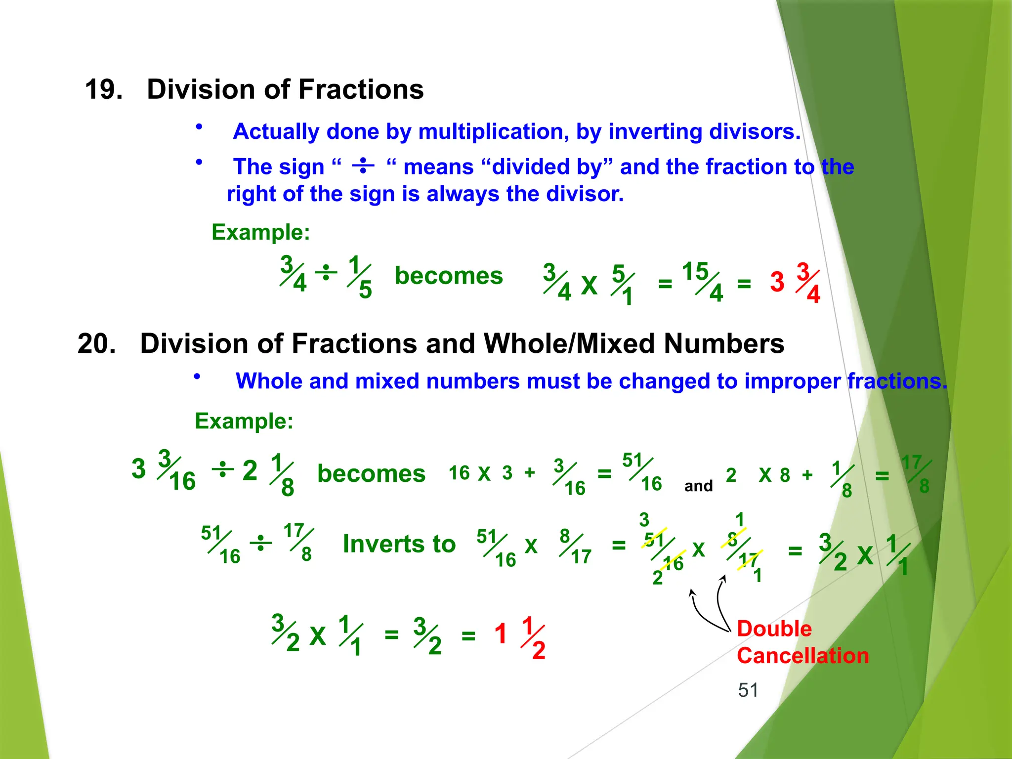 51
19. Division of Fractions
• Actually done by multiplication, by inverting divisors.
• The sign “ “ means “divided by” and the fraction to the
right of the sign is always the divisor.
Example:
1
5
3
4 becomes 5
1
3
4 X =
15
4 = 3 3
4
20. Division of Fractions and Whole/Mixed Numbers
• Whole and mixed numbers must be changed to improper fractions.
Example:
1
8
becomes
3 3
16 2 16 3 + 3
16
=
51
16 and
2 X 8 + 1
8
=
17
8
X
X
51
16
17
8 Inverts to 51
16
8
17 = X
51
16
8
17
1
2 1
3
= 1
1
3
2 X
1
1
3
2 X = 3
2 = 1
2
1 Double
Cancellation
 