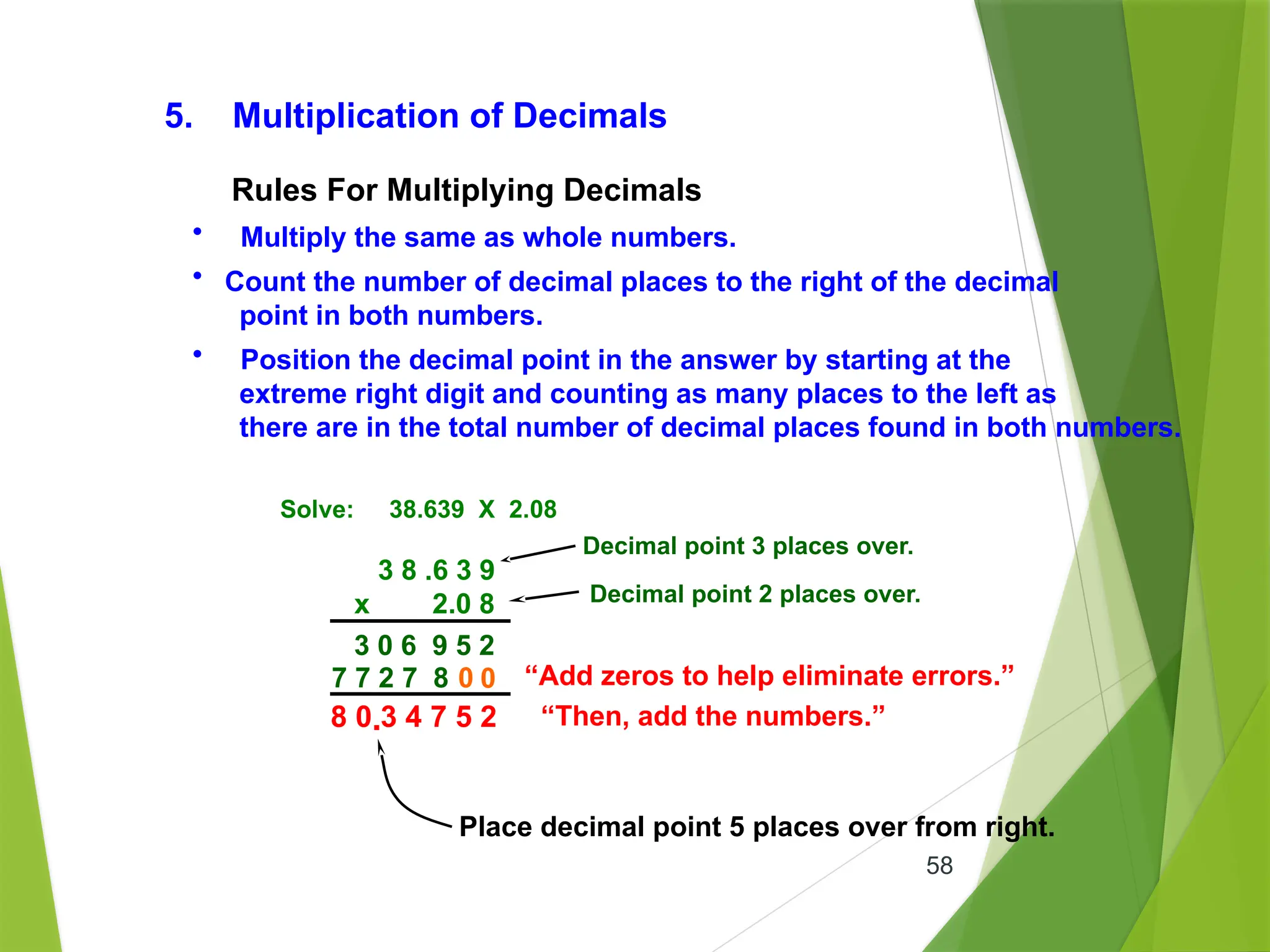 58
5. Multiplication of Decimals
• Multiply the same as whole numbers.
• Count the number of decimal places to the right of the decimal
point in both numbers.
• Position the decimal point in the answer by starting at the
extreme right digit and counting as many places to the left as
there are in the total number of decimal places found in both numbers.
Solve: 38.639 X 2.08
3 8 .6 3 9
x 2.0 8
“Add zeros to help eliminate errors.”
0
“Then, add the numbers.”
3 0 6 9 5 2
Rules For Multiplying Decimals
7 7 2 7 8 0
8 0 3 4 7 5 2
Decimal point 3 places over.
Decimal point 2 places over.
.
Place decimal point 5 places over from right.
 