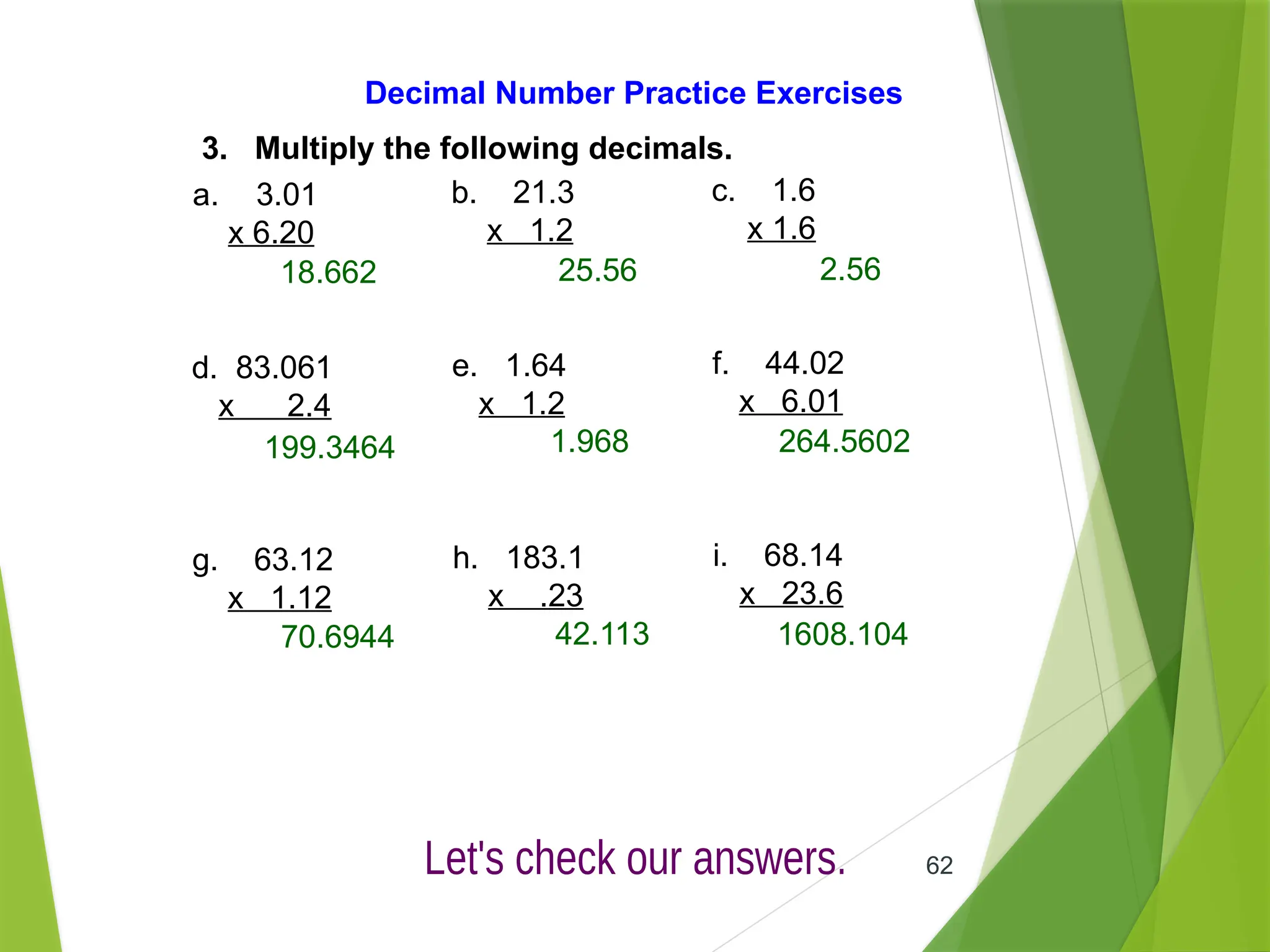 62
Decimal Number Practice Exercises
3. Multiply the following decimals.
a. 3.01
x 6.20
b. 21.3
x 1.2
c. 1.6
x 1.6
d. 83.061
x 2.4
e. 1.64
x 1.2
f. 44.02
x 6.01
g. 63.12
x 1.12
h. 183.1
x .23
i. 68.14
x 23.6
18.662 25.56 2.56
199.3464 1.968 264.5602
70.6944 42.113 1608.104
 