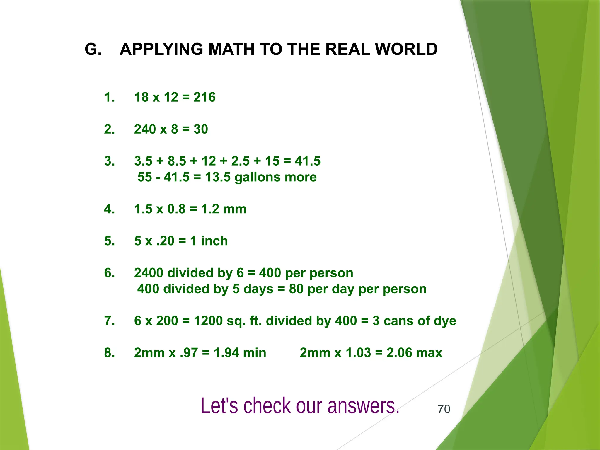 70
G. APPLYING MATH TO THE REAL WORLD
1. 18 x 12 = 216
2. 240 x 8 = 30
3. 3.5 + 8.5 + 12 + 2.5 + 15 = 41.5
55 - 41.5 = 13.5 gallons more
4. 1.5 x 0.8 = 1.2 mm
5. 5 x .20 = 1 inch
6. 2400 divided by 6 = 400 per person
400 divided by 5 days = 80 per day per person
7. 6 x 200 = 1200 sq. ft. divided by 400 = 3 cans of dye
8. 2mm x .97 = 1.94 min 2mm x 1.03 = 2.06 max
 
