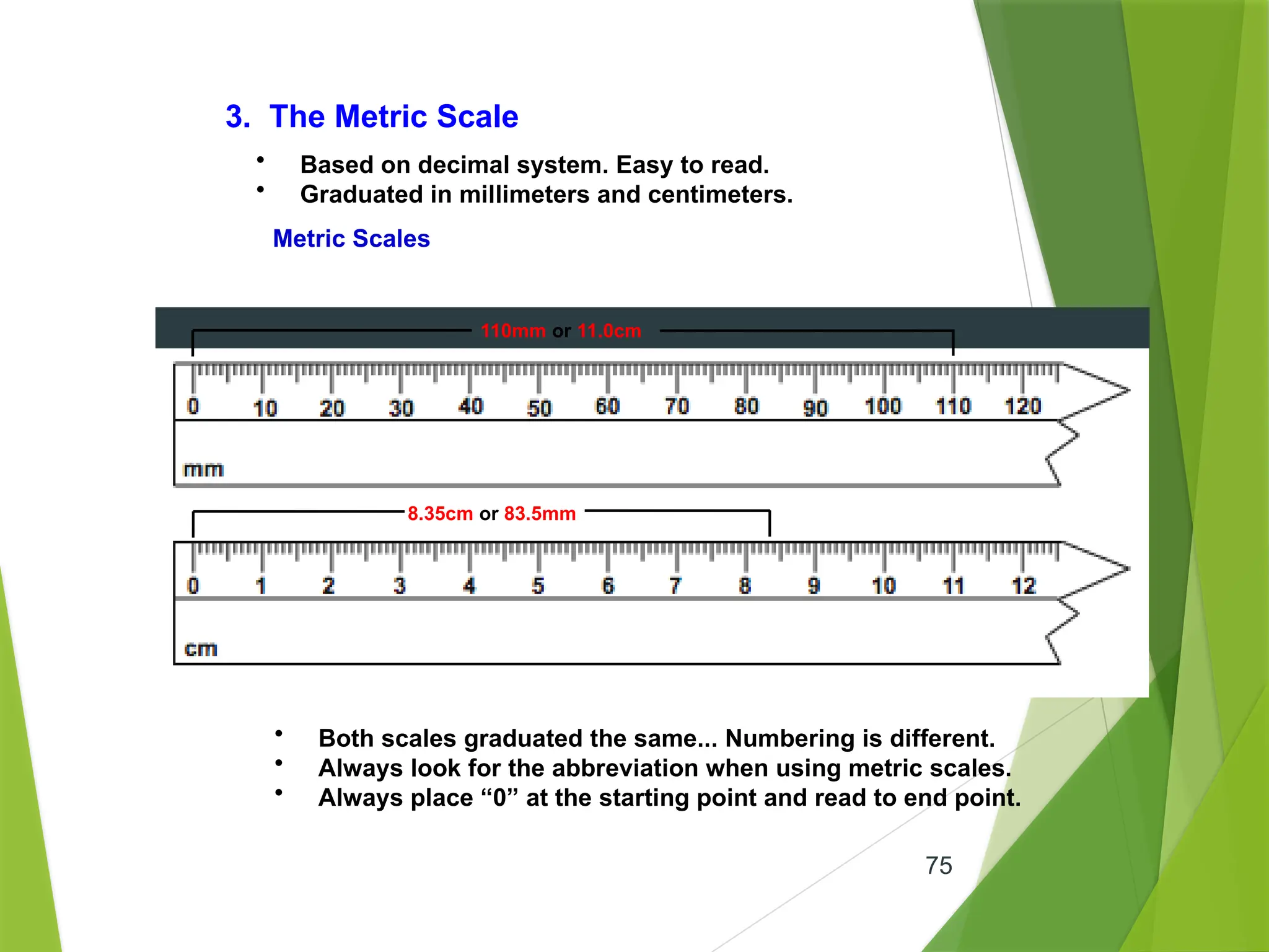 75
3. The Metric Scale
• Based on decimal system. Easy to read.
• Graduated in millimeters and centimeters.
Metric Scales
• Both scales graduated the same... Numbering is different.
• Always look for the abbreviation when using metric scales.
• Always place “0” at the starting point and read to end point.
8.35cm or 83.5mm
110mm or 11.0cm
 